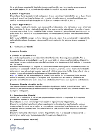 No se admite que se pueda distribuir todos los rubros patrimoniales que no son capital, ya que se estaría
vaciando la sociedad. Por lo tanto, el capital ha dejado de cumplir la función de garantía.
B. Función de organización
El capital es el divisor que determina la participación de cada accionista en la sociedad (ya que se divide el valor
nominal de la participación del accionista entre el capital integrado). Y esto lo cumple el capital integrado,
desde el momento que el capital suscripto no da derechos económicos y políticos al socio.
C. Función de productividad
Este concepto no está contemplado a texto expreso en la LSC. La doctrina lo ha planteado en base a la teoría de
la infracapitalización. Según esta teoría, la sociedad debe tener un capital adecuado para desarrollar el objeto
que se propone realizar. Es responsabilidad de los socios en el momento constitutivo y los administradores en
el desarrollo de la actividad de la sociedad mantener una fuente de financiamiento adecuado a la naturaleza
del objeto.
La ley concursal 18.387, consagra en forma indirecta esta teoría a través de la normativa sobre responsabilidad
de los administradores, directores o miembros del órgano fiscalización si el activo no alcanza para pagar el
pasivo.
5.4 Modificaciones del capital
A. Aumento de capital
a. Aumento de capital contractual
Las sociedades por acciones se ven frecuentemente en la necesidad de conseguir nuevo capital. Ante la
necesidad de dinero, la sociedad podrá recurrir a la concertación de préstamos, a la emisión de obligaciones
negociables, etc., pero un instrumento natural e insustituible en el financiamiento de la sociedad es el aumento
del capital social.
El aumento de capital implica la adopción de una resolución en tal sentido por la asamblea extraordinaria de
accionistas de la sociedad, y si hubieran varias clases de acciones, se precisa además el consentimiento de los
accionistas de cada categoría, por votación separada. Si existiesen acciones preferidas sin derecho de voto, se
requiere el consentimiento de los accionistas preferidos en asamblea separada.
El Art 284, modificado por la Ley de Urgencia, establece que, sea cual sea el aumento de capital, se debe
modificar el contrato, lo cual implica la inscripción en el Registro Público de Comercio. No es necesario
presentar la modificación ante la AIN, pero puede solicitarse su intervención si así lo prevé el contrato social.
b. Aumento del capital integrado y suscrito
Se tratan de aumentos de capital integrado y suscrito que pueden no implicar la modificación del capital
contractual, en la medida de que el capital contractual tenga margen suficiente para admitir el aumento de la
suscripción e integración.
b.1. Aumento nominal del capital
Significa que el aumento no se efectúa por aportes reales sino mediante la trasposición de otros rubros
patrimoniales al capital de la sociedad.
El capital social se puede aumentar por revalorización de algún elemento del patrimonio.
El aumento nominal del capital conlleva la entrega de acciones liberadas. Esto significa que las acciones
representativas del mismo que se emitan, se entregarán necesariamente a los accionistas a prorrata de sus
respectivas participaciones sociales, sin que éstos deban en contrapartida realizar ninguna prestación a la
sociedad.
El aumento nominal no determina un aumento del patrimonio neto de la sociedad; como se expresó, se
convierten en capital otros rubros que ya estaban incorporados al patrimonio.
b.2. Aumento obligatorio (derogado)
52
 