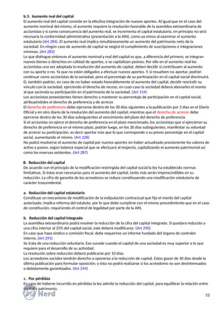 b.3. Aumento real del capital
El aumento real del capital consiste en la efectiva integración de nuevos aportes. Al igual que en el caso del
aumento nominal del mismo, el aumento requiere la resolución favorable de la asamblea extraordinaria de
accionistas y si como consecuencia del aumento real, se incrementa el capital estatutario, en principio no será
necesaria la conformidad administrativa (presentación a la AIN), como ya vimos al examinar el aumento
estatutario (Art 284). El aumento real implica simultáneamente un aumento del patrimonio neto de la
sociedad. En ningún caso de aumento de capital se exigirá el cumplimiento de suscripciones e integraciones
mínimas. (Art 283)
Lo que distingue entonces el aumento nominal y real del capital es que, a diferencia del primero, se integran
nuevos bienes o derechos en calidad de aportes, o se capitalizan pasivos. Por ello en el aumento real los
accionistas una vez adoptada la resolución del aumento de capital, deben decidir si contribuyen al aumento
con su aporte o no. Ya que no están obligados a efectuar nuevos aportes. Y, si resuelven no aportar, podrán
continuar como accionistas de la sociedad, pero el porcentaje de su participación en el capital social disminuirá.
O, también podrán, en caso de no haber votado favorablemente el aumento del capital, decidir rescindir su
vínculo con la sociedad, ejerciendo el derecho de receso, en cuyo caso la sociedad deberá abonarles el monto
al que ascienda su participación en el patrimonio de la sociedad. (Art 154)
Los accionistas preexistentes tienen derecho a mantener su porcentaje de participación en el capital social,
atribuyéndoles el derecho de preferencia y de acrecer.
El derecho de preferencia debe ejercerse dentro de los 30 días siguientes a la publicación por 3 días en el Diario
Oficial y en otro diario de la resolución del aumento del capital; mientras que el derecho de acrecer debe
ejercerse dentro de los 30 días subsiguientes al vencimiento del plazo del derecho de preferencia.
Si el accionista no ejerce el derecho de preferencia en el plazo mencionado, los accionistas que sí ejercieron su
derecho de preferencia en el mismo plazo, podrán luego, en los 30 días subsiguientes, manifestar su voluntad
de acrecer su participación, es decir aportar más que lo que corresponde a su previo porcentaje en el capital
social, aumentando el mismo. (Art 328)
No podrá resolverse el aumento de capital por nuevos aportes sin haber actualizado previamente los valores de
activo y pasivo, según balance especial que se efectuará al respecto, capitalizando el aumento patrimonial así
como las reservas existentes. (Art 287)
B. Reducción del capital
De acuerdo con el principio de la modificación restringida del capital social la ley ha establecido normas
limitativas. Si éstas eran necesarias para el aumento del capital, tanto más serán imprescindibles en su
reducción. La cifra de garantía de los acreedores se reduce constituyendo una modificación estatutaria de
carácter trascendental.
a. Reducción del capital estatutario
Constituye un mecanismo de modificación de la estipulación contractual que fija el monto del capital
autorizado, implica reforma del estatuto, por lo que debe cumplirse con el mismo procedimiento que en el caso
de constitución, requiriendo el control de legalidad por parte de la AIN.
b. Reducción del capital integrado
La asamblea extraordinaria podrá resolver la reducción de la cifra del capital integrado. Si quedara reducido a
una cifra interior al 25% del capital social, este deberá modificarse. (Art 290)
En caso que haya síndico o comisión fiscal, debe requerirse un informe fundado del órgano de contralor
interno. (Art 291)
Se trata de una reducción voluntaria. Eso sucede cuando el capital de una sociedad es muy superior a lo que
requiere para el desarrollo de su actividad.
La resolución sobre reducción deberá publicarse por 10 días.
Los acreedores sociales tendrán derecho a oponerse a la reducción de capital. Estos gozan de 30 días desde la
última publicación para formular oposición; y ésta no podrá realizarse si los acreedores no son desinteresados
o debidamente garantizados. (Art 294)
c. Por pérdidas
En caso de haberse incurrido en pérdidas la ley admite la reducción del capital, para equilibrar la relación entre
capital y patrimonio.
53
 