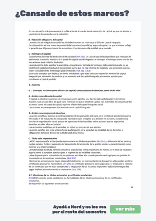 En esta situación la ley no requiere la publicación de la resolución de reducción de capital, ya que no admite la
oposición de los acreedores a la reducción.
d. Reducción obligatoria del capital
La reducción es obligatoria cuando las pérdidas insuman las reservas y el 50% del capital integrado.
Esta disposición es una nueva expresión de la importancia que la ley asigna al capital, y a que el mismo refleje
la garantía que él proporciona a los acreedores. Función que en la realidad no se cumple.
C. Reintegro de capital
Es una forma de evitar la disolución de la sociedad (Art 160). En caso de que existan pérdidas que reduzcan el
patrimonio a una cifra inferior a la ¼ parte del capital social integrado, se consagra el reintegro como uno de los
mecanismos para evitar la disolución.
La resolución la debe aprobar la asamblea extraordinaria. Se trata del reintegro del capital integrado, no se
modifica el capital contractual de la sociedad, por lo que no hay reforma del estatuto. Los accionistas que no
voten favorablemente el reintegro podrán receder. (Art 362 y 363)
Es un acto complejo que implica, en forma simultánea y por acto único una reducción nominal de capital
integrado por absorción de pérdidas y un aumento real de capital integrado por nuevos aportes para
restablecer el capital perdido.
6. Acciones
6.1 Concepto. Acciones como alícuota de capital; como conjunto de derechos; como título valor
A. Acción como alícuota de capital
El capital se divide en acciones, de modo que acción significa una facción del capital social. Es la mínima
fracción, cada una de ellas de igual valor nominal, en que se divide el capital, y es indivisible. El conjunto de las
acciones, como alícuotas de capital, equivale al total del capital integrado social.
Las acciones se corresponden únicamente con el capital integrado.
B. Acción como conjunto de derechos
La acción constituye además la contraprestación de la aportación del socio en el sentido de prestación que ha
efectuado. Y de ese punto de vista puede expresarse que, el capital y su división en acciones, cumplen una
función de organización social, porque es a prorrata de la titularidad sobre acciones que se asignan los
derechos sociales a los accionistas.
Los accionistas participan en la sociedad en virtud y a prorrata de sus aportes.
La acción significa por ende el derecho de participación en la sociedad. La totalidad de los derechos y
obligaciones del socio derivan de la titularidad de la misma.
C. Titulo valor representativo
La LSC expresa que la acción puede representarse en títulos negociables (Art 244), a diferencia de las partes y
cuotas sociales. Y ello es expresión del alejamiento del accionista de la gestión social, su caracterización como
inversor y su impersonalidad.
La materialidad del título permite considerar al accionista como propietario del mismo. Si el título se establece
bajo la forma al portador, queda sujeto al régimen de los muebles corporales.
La ley dispone que la transmisión de las acciones será libre aún cuando permite restringir pero no prohibir la
transmisión de las acciones nominativas. (Art 305)
Mientras las acciones no se hayan integrado totalmente, en representación de los aportes sólo pueden emitirse
certificados provisorios nominativos (Art 298). El certificado provisorio será negociable. El endosante o cedente
de un certificado que no haya completado la integración de las acciones, responderá solidariamente por los
pagos debidos por endosatarios o cesionarios. (Art 299)
6.2 Menciones de los títulos accionarios y certificados provisorios
Art 300:El contrato social establecerá las formalidades de los títulos accionarios y de los certificados
provisorios.
Se requerirán las siguientes enunciaciones:
54
 