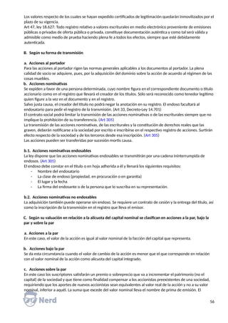 Los valores respecto de los cuales se hayan expedido certificados de legitimación quedarán inmovilizados por el
plazo de su vigencia.
Art 47, ley 18.627: Todo registro relativo a valores escriturales en medio electrónico proveniente de emisiones
públicas o privadas de oferta pública o privada, constituye documentación auténtica y como tal será válida y
admisible como medio de prueba haciendo plena fe a todos los efectos, siempre que esté debidamente
autenticada.
B. Según su forma de transmisión
a. Acciones al portador
Para las acciones al portador rigen las normas generales aplicables a los documentos al portador. La plena
calidad de socio se adquiere, pues, por la adquisición del dominio sobre la acción de acuerdo al régimen de las
cosas muebles.
b. Acciones nominativas
Se expiden a favor de una persona determinada, cuyo nombre figura en el correspondiente documento o título
accionario como en el registro que llevará el creador de los títulos. Sólo será reconocido como tenedor legítimo
quien figure a la vez en el documento y en el registro.
Salvo justa causa, el creador del título no podrá negar la anotación en su registro. El endoso facultará al
endosatario para pedir el registro de la transmisión. (Art 33, Decreto-Ley 14.701)
El contrato social podrá limitar la transmisión de las acciones nominativas o de las escriturales siempre que no
implique la prohibición de su transferencia. (Art 305)
La transmisión de las acciones nominativas, de las escriturales y la constitución de derechos reales que las
graven, deberán notificarse a la sociedad por escrito e inscribirse en el respectivo registro de acciones. Surtirán
efecto respecto de la sociedad y de los terceros desde esa inscripción. (Art 305)
Las acciones pueden ser transferidas por sucesión mortis causa.
b.1. Acciones nominativas endosables
La ley dispone que las acciones nominativas endosables se transmitirán por una cadena ininterrumpida de
endosos. (Art 305)
El endoso debe constar en el título o en hoja adherida a él y llenará los siguientes requisitos:
- Nombre del endosatario
- La clase de endoso (propiedad, en procuración o en garantía)
- El lugar y la fecha
- La firma del endosante o de la persona que lo suscriba en su representación.
b.2. Acciones nominativas no endosables
La adquisición también puede operarse sin endoso. Se requiere un contrato de cesión y la entrega del título, así
como la inscripción de la transmisión en el registro que lleva el emisor.
C. Según su valuación en relación a la alícuota del capital nominal se clasifican en acciones a la par, bajo la
par y sobre la par
a. Acciones a la par
En este caso, el valor de la acción es igual al valor nominal de la facción del capital que representa.
b. Acciones bajo la par
Se da esta circunstancia cuando el valor de cambio de la acción es menor que el que corresponde en relación
con el valor nominal de la acción como alícuota del capital integrado.
c. Acciones sobre la par
En este caso los suscriptores satisfarán un premio o sobreprecio que va a incrementar el patrimonio (no el
capital) de la sociedad y que tiene como finalidad compensar a los accionistas preexistentes de una sociedad,
requiriendo que los aportes de nuevos accionistas sean equivalentes al valor real de la acción y no a su valor
nominal, inferior a aquél. La suma que excede del valor nominal lleva el nombre de prima de emisión. El
56
 