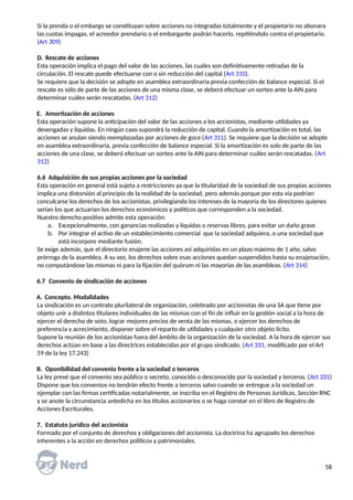 Si la prenda o el embargo se constituyan sobre acciones no integradas totalmente y el propietario no abonara
las cuotas impagas, el acreedor prendario o el embargante podrán hacerlo, repitiéndolo contra el propietario.
(Art 309)
D. Rescate de acciones
Esta operación implica el pago del valor de las acciones, las cuales son definitivamente retiradas de la
circulación. El rescate puede efectuarse con o sin reducción del capital (Art 310).
Se requiere que la decisión se adopte en asamblea extraordinaria previa confección de balance especial. Si el
rescate es sólo de parte de las acciones de una misma clase, se deberá efectuar un sorteo ante la AIN para
determinar cuáles serán rescatadas. (Art 312)
E. Amortización de acciones
Esta operación supone la anticipación del valor de las acciones a los accionistas, mediante utilidades ya
devengadas y líquidas. En ningún caso supondrá la reducción de capital. Cuando la amortización es total, las
acciones se anulan siendo reemplazadas por acciones de goce (Art 311). Se requiere que la decisión se adopte
en asamblea extraordinaria, previa confección de balance especial. Si la amortización es solo de parte de las
acciones de una clase, se deberá efectuar un sorteo ante la AIN para determinar cuáles serán rescatadas. (Art
312)
6.6 Adquisición de sus propias acciones por la sociedad
Esta operación en general está sujeta a restricciones ya que la titularidad de la sociedad de sus propias acciones
implica una distorsión al principio de la realidad de la sociedad, pero además porque por esta vía podrían
conculcarse los derechos de los accionistas, privilegiando los intereses de la mayoría de los directores quienes
serían los que actuarían los derechos económicos y políticos que corresponden a la sociedad.
Nuestro derecho positivo admite esta operación:
a. Excepcionalmente, con ganancias realizadas y líquidas o reservas libres, para evitar un daño grave
b. Por integrar el activo de un establecimiento comercial que la sociedad adquiera, o una sociedad que
está incorpore mediante fusión.
Se exige además, que el directorio enajene las acciones así adquiridas en un plazo máximo de 1 año, salvo
prórroga de la asamblea. A su vez, los derechos sobre esas acciones quedan suspendidos hasta su enajenación,
no computándose las mismas ni para la fijación del quórum ni las mayorías de las asambleas. (Art 314)
6.7 Convenio de sindicación de acciones
A. Concepto. Modalidades
La sindicación es un contrato plurilateral de organización, celebrado por accionistas de una SA que tiene por
objeto unir a distintos titulares individuales de las mismas con el fin de influir en la gestión social a la hora de
ejercer el derecho de voto, lograr mejores precios de venta de las mismas, o ejercer los derechos de
preferencia y acrecimiento, disponer sobre el reparto de utilidades y cualquier otro objeto lícito.
Supone la reunión de los accionistas fuera del ámbito de la organización de la sociedad. A la hora de ejercer sus
derechos actúan en base a las directrices establecidas por el grupo sindicado. (Art 331, modificado por el Art
59 de la ley 17.243)
B. Oponibilidad del convenio frente a la sociedad o terceros
La ley prevé que el convenio sea público o secreto, conocido o desconocido por la sociedad y terceros. (Art 331)
Dispone que los convenios no tendrán efecto frente a terceros salvo cuando se entregue a la sociedad un
ejemplar con las firmas certificadas notarialmente, se inscriba en el Registro de Personas Jurídicas, Sección RNC
y se anote la circunstancia antedicha en los títulos accionarios o se haga constar en el libro de Registro de
Acciones Escriturales.
7. Estatuto jurídico del accionista
Formado por el conjunto de derechos y obligaciones del accionista. La doctrina ha agrupado los derechos
inherentes a la acción en derechos políticos y patrimoniales.
58
 
