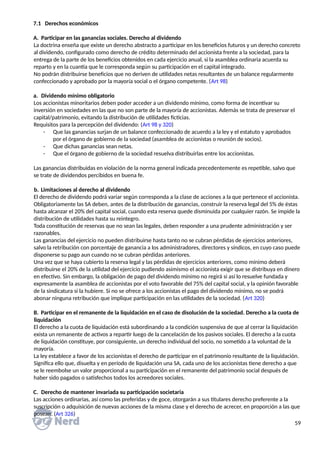 7.1 Derechos económicos
A. Participar en las ganancias sociales. Derecho al dividendo
La doctrina enseña que existe un derecho abstracto a participar en los beneficios futuros y un derecho concreto
al dividendo, configurado como derecho de crédito determinado del accionista frente a la sociedad, para la
entrega de la parte de los beneficios obtenidos en cada ejercicio anual, si la asamblea ordinaria acuerda su
reparto y en la cuantía que le corresponda según su participación en el capital integrado.
No podrán distribuirse beneficios que no deriven de utilidades netas resultantes de un balance regularmente
confeccionado y aprobado por la mayoría social o el órgano competente. (Art 98)
a. Dividendo mínimo obligatorio
Los accionistas minoritarios deben poder acceder a un dividendo mínimo, como forma de incentivar su
inversión en sociedades en las que no son parte de la mayoría de accionistas. Además se trata de preservar el
capital/patrimonio, evitando la distribución de utilidades ficticias.
Requisitos para la percepción del dividendo: (Art 98 y 320)
- Que las ganancias surjan de un balance confeccionado de acuerdo a la ley y el estatuto y aprobados
por el órgano de gobierno de la sociedad (asamblea de accionistas o reunión de socios).
- Que dichas ganancias sean netas.
- Que el órgano de gobierno de la sociedad resuelva distribuirlas entre los accionistas.
Las ganancias distribuidas en violación de la norma general indicada precedentemente es repetible, salvo que
se trate de dividendos percibidos en buena fe.
b. Limitaciones al derecho al dividendo
El derecho de dividendo podrá variar según corresponda a la clase de acciones a la que pertenece el accionista.
Obligatoriamente las SA deben, antes de la distribución de ganancias, construir la reserva legal del 5% de éstas
hasta alcanzar el 20% del capital social, cuando esta reserva quede disminuida por cualquier razón. Se impide la
distribución de utilidades hasta su reintegro.
Toda constitución de reservas que no sean las legales, deben responder a una prudente administración y ser
razonables.
Las ganancias del ejercicio no pueden distribuirse hasta tanto no se cubran pérdidas de ejercicios anteriores,
salvo la retribución con porcentaje de ganancia a los administradores, directores y síndicos, en cuyo caso puede
disponerse su pago aun cuando no se cubran pérdidas anteriores.
Una vez que se haya cubierto la reserva legal y las pérdidas de ejercicios anteriores, como mínimo deberá
distribuirse el 20% de la utilidad del ejercicio pudiendo asimismo el accionista exigir que se distribuya en dinero
en efectivo. Sin embargo, la obligación de pago del dividendo mínimo no regirá si así lo resuelve fundada y
expresamente la asamblea de accionistas por el voto favorable del 75% del capital social, y la opinión favorable
de la sindicatura si la hubiere. Si no se ofrece a los accionistas el pago del dividendo mínimo, no se podrá
abonar ninguna retribución que implique participación en las utilidades de la sociedad. (Art 320)
B. Participar en el remanente de la liquidación en el caso de disolución de la sociedad. Derecho a la cuota de
liquidación
El derecho a la cuota de liquidación está subordinando a la condición suspensiva de que al cerrar la liquidación
exista un remanente de activos a repartir luego de la cancelación de los pasivos sociales. El derecho a la cuota
de liquidación constituye, por consiguiente, un derecho individual del socio, no sometido a la voluntad de la
mayoría.
La ley establece a favor de los accionistas el derecho de participar en el patrimonio resultante de la liquidación.
Significa ello que, disuelta y en período de liquidación una SA, cada uno de los accionistas tiene derecho a que
se le reembolse un valor proporcional a su participación en el remanente del patrimonio social después de
haber sido pagados o satisfechos todos los acreedores sociales.
C. Derecho de mantener invariada su participación societaria
Las acciones ordinarias, así como las preferidas y de goce, otorgarán a sus titulares derecho preferente a la
suscripción o adquisición de nuevas acciones de la misma clase y el derecho de acrecer, en proporción a las que
posean. (Art 326)
59
 