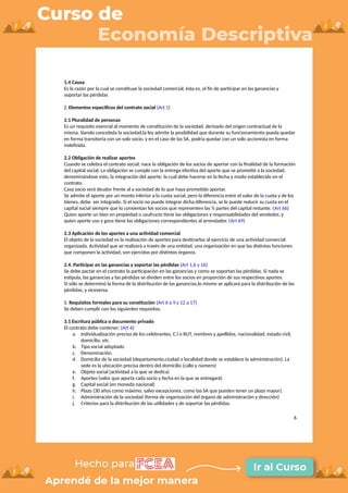 1.4 Causa
Es la razón por la cual se constituye la sociedad comercial; ésta es, el fin de participar en las ganancias y
soportar las pérdidas
2. Elementos específicos del contrato social (Art 1)
2.1 Pluralidad de personas
Es un requisito esencial al momento de constitución de la sociedad, derivado del origen contractual de la
misma. Siendo concebida la sociedad,la ley admite la posibilidad que durante su funcionamiento pueda quedar
en forma transitoria con un solo socio, y en el caso de las SA, podría quedar con un solo accionista en forma
indefinida.
2.2 Obligación de realizar aportes
Cuando se celebra el contrato social, nace la obligación de los socios de aportar con la finalidad de la formación
del capital social. La obligación se cumple con la entrega efectiva del aporte que se prometió a la sociedad,
denominándose esto, la integración del aporte; la cual debe hacerse en la fecha y modo establecido en el
contrato.
Casa socio será deudor frente al a sociedad de lo que haya prometido aportar.
Se admite el aporte por un monto inferior a la cuota social, pero la diferencia entre el valor de la cuota y de los
bienes, debe ser integrado. Si el socio no puede integrar dicha diferencia, se le puede reducir su cuota en el
capital social siempre que lo consientan los socios que representen las ¾ partes del capital restante. (Art 66)
Quien aporte un bien en propiedad o usufructo tiene las obligaciones y responsabilidades del vendedor, y
quien aporte uso y goce tiene las obligaciones correspondientes al arrendador. (Art 69)
2.3 Aplicación de los aportes a una actividad comercial
El objeto de la sociedad es la realización de aportes para destinarlos al ejercicio de una actividad comercial
organizada. Actividad que se realizará a través de una entidad, una organización en que las distintas funciones
que componen la actividad, son ejercidas por distintos órganos.
2.4. Participar en las ganancias y soportar las pérdidas (Art 1,6 y 16)
Se debe pactar en el contrato la participación en las ganancias y como se soportan las pérdidas. Si nada se
estipula, las ganancias y las pérdidas se dividen entre los socios en proporción de sus respectivos aportes.
Si sólo se determinó la forma de la distribución de las ganancias,lo mismo se aplicará para la distribución de las
pérdidas, y viceversa.
3. Requisitos formales para su constitución (Art 6 a 9 y 12 a 17)
Se deben cumplir con los siguientes requisitos.
3.1 Escritura pública o documento privado
El contrato debe contener: (Art 6)
a. Individualización precisa de los celebrantes, C.I o RUT, nombres y apellidos, nacionalidad, estado civil,
domicilio, etc.
b. Tipo social adoptado
c. Denominación.
d. Domicilio de la sociedad (departamento,ciudad o localidad donde se establece la administración). La
sede es la ubicación precisa dentro del domicilio (calle y número)
e. Objeto social (actividad a la que se dedica)
f. Aportes (valor que aporta cada socio y fecha en la que se entregará)
g. Capital social (en moneda nacional)
h. Plazo (30 años como máximo, salvo excepciones, como las SA que pueden tener un plazo mayor).
i. Administración de la sociedad (forma de organización del órgano de administración y dirección)
j. Criterios para la distribución de las utilidades y de soportar las pérdidas.
6
 