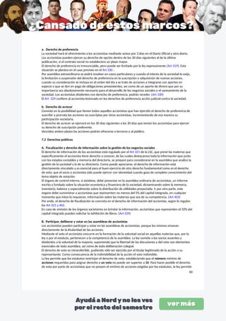 a. Derecho de preferencia
La sociedad hará el ofrecimiento a los accionistas mediante avisos por 3 días en el Diario Oficial y otro diario.
Los accionistas pueden ejercer su derecho de opción dentro de los 30 días siguientes al de la última
publicación, si el contrato social no estableciera un plazo mayor.
El derecho de preferencia es irrenunciable, pero puede ser limitado por la ley expresamente (Art 319). Esta
situación se plantea en el caso previsto en el Art 330 :
Por asamblea extraordinaria se podrá resolver en casos particulares y cuando el interés de la sociedad lo exija,
la limitación o suspensión del derecho de preferencia en la suscripción o adquisición de nuevas acciones,
cuando su consideración se incluya en el orden del día y se trate de acciones a integrarse con aportes en
especie o que se den en pago de obligaciones preexistentes, así como de un aporte de dinero que por su
importancia sea absolutamente necesario para el desarrollo de los negocios sociales o el saneamiento de la
sociedad. Los accionistas disidentes con derecho de preferencia, podrán receder. (Art 330)
El Art 329 confiere al accionista lesionado en los derechos de preferencia acción judicial contra la sociedad.
b. Derecho de acrecer
Consiste en la posibilidad que tienen todos aquellos accionistas que han ejercido el derecho de preferencia de
suscribir a prorrata las acciones no suscriptas por otros accionistas, incrementando de esa manera su
participación societaria.
El derecho de acrecer se ejercerá en los 30 días siguientes a los 30 días que tenían los accionistas para ejercer
su derecho de suscripción preferente.
Vencidos ambos plazos las acciones podrán ofrecerse a terceros o al público.
7.2 Derechos políticos
A. Fiscalización y derecho de información sobre la gestión de los negocios sociales
El derecho de información de los accionistas está regulado por el Art 321 de la LSC, que prevé las materias que
específicamente el accionista tiene derecho a conocer, de las cuales destacamos toda la información que junto
con los estados contables y memoria del directorio, se prepare para considerarse en la asamblea que analice la
gestión de la sociedad y la de su directorio. Como puede apreciarse, el derecho de información está
directamente vinculado y es esencial para el buen ejercicio de otro derecho fundamental como es el derecho
de voto, que el socio o accionista sólo puede ejercer con idoneidad cuando goza de completo conocimiento del
tema objeto de votación.
El órgano de control interno, si existiese, debe presentar en la asamblea ordinaria de accionistas, un informe
escrito y fundado sobre la situación económica y financiera de la sociedad, dictaminando sobre la memoria,
inventario, balance y especialmente sobre la distribución de utilidades proyectada. Y, por otra parte, este
órgano debe suministrar a accionistas que representen no menos del 5% del capital integrado, en cualquier
momento que éstos lo requieran, información sobre las materias que sea de su competencia. (Art 402)
Por ende, el derecho de fiscalización se concreta en el derecho de información del accionista, según lo regulan
los Art 321 y 402.
En caso de omisión de los órganos societarios en brindar la información, accionistas que representen el 10% del
capital integrado pueden solicitar la exhibición de libros. (Art 339)
B. Participar, deliberar y votar en las asambleas de accionistas
Los accionistas pueden participar y votar en las asambleas de accionistas, porque los mismos emanan
directamente de la titularidad de las acciones.
Mediante el voto el accionista concurre en la formación de la voluntad social en aquellas materias que, por la
ley o por el estatuto, pertenecen a la competencia de la asamblea. La ley somete a los socios ausentes y
disidentes a la voluntad de la mayoría, suponiendo que la libertad de las discusiones y del voto son elementos
esenciales de toda asamblea, así como de toda deliberación colegial.
El derecho de voto es intransferible, pudiendo sólo ser ejercido por el titular legitimado de la acción o su
representante. Como consecuencia de la indivisibilidad de la acción el voto indivisible.
La ley permite que los estatutos restrinjan el derecho de voto, estableciendo que el número mínimo de
acciones requeridas para asignar derecho a un voto no puede ser superior a 10. Para hacer posible el derecho
de voto por parte de accionistas que no poseen el mínimo de acciones exigidas por los estatutos, la ley permite
60
 