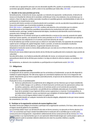 en todo caso su agrupación para que una vez alcanzada aquella cifra, pueda un accionista, o la persona que los
accionistas agrupados designen, asistir y votar en las asambleas por todos ellos. (Art 322)
C. Receder en los casos previstos por la ley
Semánticamente, el derecho de receso, equivale a un derecho de separación. Jurídicamente, el derecho de
receso es la facultad de retirarse de la sociedad, conferida por la ley o los estatutos a los accionistas que no
votaron a favor de algunos cambios esenciales resueltos en asamblea general, reembolsándoles el valor de su
participación en el patrimonio social.
La esencia del mismo consiste en la desvinculación de la sociedad a raíz de una decisión trascendente para el
futuro de la sociedad, que el accionista recedente no comparte.
El Art 362, inciso 1, conjugado por el Art 363, confiere este derecho a los accionistas que no votaron
favorablemente en las respectivas asambleas extraordinarias las resoluciones de fusión, escisión,
transformación, prórroga, cambio fundamental del objeto, transferencia del domicilio social al extranjero,
aumento real o reintegro de capital.
Podrá estipularse en el contrato social que no existirá derecho a receso en los casos de aumento de capital
social por nuevos aportes, con excepción de los casos previstos en el Art 330. La modificación que apareja la
incorporación de esta estipulación en el contrato social dará derecho de receso.
En las SA abiertas que emitan acciones que se coticen en mercados formales, los supuestos de aumento de
capital social o reintegro de capital integrado, fusión o escisión, en tanto las sociedades resultantes
mantuvieran el carácter de SA abiertas, no generarán derecho de receso.
Adoptada la resolución social, la misma debe publicarse por una sola vez en el Diario Oficial y en otro diario.
(Art 362 modificado)
El derecho de receso deberá ejercerse dentro de los 30 días de la publicación de la resolución, bajo sanción de
caducidad.
Vencido dicho plazo, si se hubieran producido solicitudes de receso, se convocará nueva asamblea
extraordinaria dentro de los 60 días para resolver si se deja sin efecto la reforma votada o se mantiene. (Art
363)
De mantenerse, se abonará a los recedentes su participación en el patrimonio social. (Art 154)
7.3 Obligaciones
A. Integrar las acciones suscritas
La integración de los aportes comprometidos por los accionistas es fundamental, ya que de ello depende la
realidad el capital integrado. Por ello la ley regula con severidad la hipótesis de mora en la integración del
aporte, disponiendo que la misma suspende automáticamente, el ejercicio de los derechos inherentes a las
acciones de mora.
Producida la mora, la sociedad podrá:
1) Reclamar judicialmente el cumplimiento de la obligación con los intereses que se hayan establecido
sobre el saldo impago o en su defecto, el interés bancario corriente para las operaciones activas más
los daños y perjuicios, salvo lo previsto en el contrato social o en el contrato de suscripción.
2) Declarar rescindida la suscripción, con pérdida de las cantidades abonadas por el suscriptor moroso a
favor de la sociedad, la que ingresará dichas sumas o ganancias o a reservas. Si correspondiera, la
sociedad deberá obtener nuevas suscripciones que completen el mínimo legal (Art 280) en el término
de 1 año y si no lo lograra deberá reducir el capital social.
La sociedad podrá desistir en cualquier momento de la solución elegida, adoptando la otra por meras razones
de conveniencia. (Art 318)
B. Participar en la organización societaria de manera legítima y leal
No existe norma que obligue al accionista a participar de la organización societaria. Si lo hace, debe actuar en
el órgano social de gobierno (la asamblea).
Los accionistas deben hacer uso del derecho de voto en forma correcta y no ejercerlo en forma abusiva (Art
324). Los accionistas que hayan votado favorablemente la resolución de la asamblea que se anule como
consecuencia de la impugnación, responderán solidariamente de las consecuencias de las mismas (Art 372).
Los accionistas o sus representantes que en una operación determinada tengan por cuenta propia o ajena, un
interés contrario al de la sociedad, deberán abstenerse de votar los acuerdos relativos a aquélla.
61
 