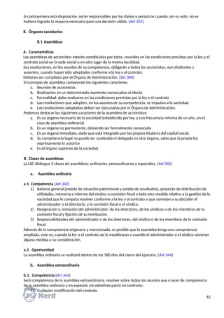 Si contraviniera esta disposición, serán responsables por los daños y perjuicios cuando, sin su voto, no se
hubiera logrado la mayoría necesaria para una decisión válida. (Art 325)
8. Órganos societarios
8.1 Asambleas
A. Características
Las asambleas de accionistas estarán constituidas por éstos, reunidos en las condiciones previstas por la ley y el
contrato social en la sede social o en otro lugar de la misma localidad.
Sus resoluciones, en los asuntos de su competencia, obligarán a todos los accionistas, aun disidentes y
ausentes, cuando hayan sido adoptados conforme a la ley y al contrato.
Deberán ser cumplidos por el Órgano de Administración. (Art 340)
El concepto de asamblea comprende los siguientes caracteres:
a. Reunión de accionistas.
b. Realización en un determinado momento convocados al efecto
c. Formalidad: debe realizarse en las condiciones previstas por la ley y el contrato
d. Las resoluciones que adopten, en los asuntos de su competencia, se imputan a la sociedad.
e. Las resoluciones adoptadas deben ser ejecutadas por el Órgano de Administración.
Podemos destacar los siguientes caracteres de la asamblea de accionistas:
a. Es un órgano necesario de la sociedad (establecido por ley, y con frecuencia mínima de un año, en el
caso de asamblea ordinaria)
b. Es un órgano no permanente, debiendo ser formalmente convocada
c. Es un órgano inmediato, dado que está integrado por los propios titulares del capital social.
d. Su competencia legal no puede ser sustituida ni delegada en otro órgano, salvo que la propia ley
expresamente lo autorice
e. Es el órgano supremo de la sociedad.
B. Clases de asambleas
La LSC distingue 3 clases de asambleas: ordinarias, extraordinarias y especiales. (Art 341)
a. Asamblea ordinaria
a.1. Competencia (Art 342)
1) Balance general (estado de situación patrimonial y estado de resultados), proyecto de distribución de
utilidades, memoria e informe del síndico o comisión fiscal y toda otra medida relativa a la gestión de la
sociedad que le competa resolver conforme a la ley y al contrato o que sometan a su decisión el
administrador o el directorio, y la comisión fiscal o el síndico.
2) Designación o remoción del administrador, de los directores, de los síndicos o de los miembros de la
comisión fiscal y fijación de su retribución.
3) Responsabilidades del administrador o de los directores, del síndico o de los miembros de la comisión
fiscal.
Además de la competencia originaria y mencionada, es posible que la asamblea tenga una competencia
ampliada, esto es, cuando la ley o el contrato así lo establezcan o cuando el administrador o el síndico sometan
alguna medida a su consideración.
a.2. Oportunidad
La asamblea ordinaria se realizará dentro de los 180 días del cierre del ejercicio. (Art 344)
b. Asamblea extraordinaria
b.1. Competencia (Art 343)
Será competencia de la asamblea extraordinaria, resolver sobre todos los asuntos que o sean de competencia
de la asamblea ordinaria y en especial, sin admitirse pacto en contrario:
1) Cualquier modificación del contrato.
62
 
