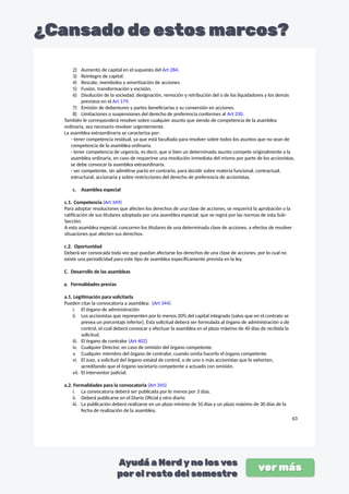 2) Aumento de capital en el supuesto del Art 284.
3) Reintegro de capital.
4) Rescate, reembolso y amortización de acciones.
5) Fusión, transformación y escisión.
6) Disolución de la sociedad, designación, remoción y retribución del o de los liquidadores y los demás
previstos en el Art 179.
7) Emisión de debentures y partes beneficiarias y su conversión en acciones.
8) Limitaciones o suspensiones del derecho de preferencia conformes al Art 330.
También le corresponderá resolver sobre cualquier asunto que siendo de competencia de la asamblea
ordinaria, sea necesario resolver urgentemente.
La asamblea extraordinaria se caracteriza por:
- tener competencia residual, ya que está facultada para resolver sobre todos los asuntos que no sean de
competencia de la asamblea ordinaria.
- tener competencia de urgencia, es decir, que si bien un determinado asunto compete originalmente a la
asamblea ordinaria, en caso de requerirse una resolución inmediata del mismo por parte de los accionistas,
se debe convocar la asamblea extraordinaria.
- ser competente, sin admitirse pacto en contrario, para decidir sobre materia funcional, contractual,
estructural, accionaria y sobre restricciones del derecho de preferencia de accionistas.
c. Asamblea especial
c.1. Competencia (Art 349)
Para adoptar resoluciones que afecten los derechos de una clase de acciones, se requerirá la aprobación o la
ratificación de sus titulares adoptada por una asamblea especial, que se regirá por las normas de esta Sub-
Sección.
A esta asamblea especial, concurren los titulares de una determinada clase de acciones, a efectos de resolver
situaciones que afecten sus derechos.
c.2. Oportunidad
Deberá ser convocada toda vez que puedan afectarse los derechos de una clase de acciones, por lo cual no
existe una periodicidad para este tipo de asamblea específicamente prevista en la ley.
C. Desarrollo de las asambleas
a. Formalidades previas
a.1. Legitimación para solicitarla
Pueden citar la convocatoria a asamblea: (Art 344)
i. El órgano de administración
ii. Los accionistas que representen por lo menos 20% del capital integrado (salvo que en el contrato se
prevea un porcentaje inferior). Esta solicitud deberá ser formulada al órgano de administración o de
control, el cual deberá convocar y efectuar la asamblea en el plazo máximo de 40 días de recibida la
solicitud.
iii. El órgano de contralor (Art 402)
iv. Cualquier Director, en caso de omisión del órgano competente.
v. Cualquier miembro del órgano de contralor, cuando omita hacerlo el órgano competente.
vi. El Juez, a solicitud del órgano estatal de control, o de uno o más accionistas que lo exhorten,
acreditando que el órgano societario competente a actuado con omisión.
vii. El interventor judicial.
a.2. Formalidades para la convocatoria (Art 345)
i. La convocatoria deberá ser publicada por lo menos por 3 días.
ii. Deberá publicarse en el Diario Oficial y otro diario
iii. La publicación deberá realizarse en un plazo mínimo de 10 días y un plazo máximo de 30 días de la
fecha de realización de la asamblea.
63
 