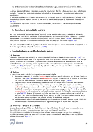 iv. Debe mencionar el carácter (clase) de asamblea, fecha lugar, hora de la reunión y orden del día.
Será nula toda decisión sobre materias extrañas a las incluidas en el orden del día, salvo los casos autorizados
por la ley o cuando esté presente la totalidad del capital con derecho a voto y la resolución se adopte por
unanimidad.
La responsabilidad y remoción de los administradores, directores, síndicos o integrantes de la comisión fiscal y
la elección de quiénes deberán suscribir el acta, podrán ser resueltas aunque no figuren en el orden del día.
(Art 358)
También deberá explicitarse si se trata únicamente de la 1ra convocatoria, o si también se cita a la 2da
convocatoria.
b. Excepciones a las formalidades anteriores
b.1. En el caso de una “asamblea unánime” se puede obviar la publicación; es decir, cuando se reúnan los
accionistas que representen la totalidad del capital integrado. Sin embargo, se reserva el derecho a cualquier
accionista a oponerse a la discusión de un asunto no incluido en el orden del día (Art 347). Y, en caso de
producirse tal hipótesis, las resoluciones adoptadas fuera del orden del día serán nulas (Art 358).
b.2. En el caso de SA cerradas, la ley admite efectuarla mediante citación personal fehaciente al accionista en el
domicilio registrado por éste en la sociedad. (Art 348)
c. Formalidades durante la asamblea. Constitución, quórum
c.1. Asistencia
Para asistir a las asambleas, es deber de los accionistas depositar en la sociedad sus acciones (Art 350). Este
requisito se formaliza en la sede social algunos días antes de la fecha de la asamblea. Se registra en el Libro de
Registro de Asistencia a Asambleas. Queda asentado los datos del accionista, las acciones registradas, la
cantidad de votos que le corresponden, expidiéndose los comprobantes requeridos para su admisión a la
asamblea (Art 350). Como consecuencia del depósito antedicho, y mientras se realice la asamblea, las acciones
quedan indisponibles para su titular.
c.2. Quórum
La ley distingue según se trate de primera o segunda convocatoria.
i. Primera convocatoria: la asamblea ordinaria exige la asistencia de la mitad más una de las acciones con
derecho a voto (Art 354). La asamblea extraordinaria requiere la asistencia de un mínimo de 60% de las
acciones con derecho a voto. El estatuto puede exigir un quórum mayor. (Art 355)
ii. Segunda convocatoria: se entiende que ha fracasado la 1ra convocatoria cuando no concurren los
accionistas en número suficiente para alcanzar el quórum requerido para sesionar. La asamblea
ordinaria en 2da convocatoria debe celebrarse dentro de los 30 días siguientes y, en este caso, está
habilitada para sesionar con cualquiera sea el número de accionistas presentes (Art 354). La asamblea
extraordinaria en 2da convocatoria requiere al menos la presencia de 40% de las acciones con derecho
a voto (Art 355). En este último caso, se admite que el estatuto aumente o disminuya el antedicho
quórum. En el caso de no llegarse a este último quórum, se debe citar a una nueva asamblea, la que
estará habilitada para sesionar con cualquier número de accionistas presentes.
iii. Mantenimiento del quórum: se establece que el quórum debe mantenerse durante todo el transcurso
de la asamblea, y el número mínimo que sea legalmente exigible no puede verse afectado.
c.3. Presidencia y dirección de la asamblea
Las asambleas serán presididas por el administrador, el presidente del directorio o su reemplazante, salvo
disposición del contrato y en su defecto, por la persona que designe la asamblea.
El Presidente será asistido por un secretario designado por los accionistas presentes. En el caso que la
asamblea sea convocada por el Juez o el órgano estatal de contralor (AIN), la Presidencia será ejercida por
quien éstos designen. (Art 353)
64
 