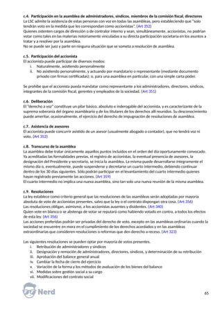 c.4. Participación en la asamblea de administradores, síndicos, miembros de la comisión fiscal, directores
La LSC admite la asistencia de estas personas con voz en todas las asambleas, pero estableciendo que “solo
tendrán voto en la medida que les correspondan como accionistas”. (Art 352)
Quienes ostenten cargos de dirección o de contralor interno y sean, simultáneamente, accionistas, no podrían
votar como tales en las materias notoriamente vinculadas a su directa participación societaria en los asuntos a
tratar y a resolver por la asamblea.
No se puede ser juez y parte en ninguna situación que se someta a resolución de asamblea.
c.5. Participación del accionista
El accionista puede participar de diversos modos:
i. Naturalmente, asistiendo personalmente
ii. No asistiendo personalmente, y actuando por mandatario o representante (mediante documento
privado con firmas certificadas); o, para una asamblea en particular, con una simple carta poder.
Se prohíbe que el accionista pueda mandatar como representante a los administradores, directores, síndicos,
integrantes de la comisión fiscal, gerentes y empleados de la sociedad. (Art 351)
c.6. Deliberación
El “derecho a voz” constituye un pilar básico, absoluto e inderogable del accionista, y es caracterizante de la
suprema soberanía del órgano asambleario y de los titulares de los derechos allí reunidos. Su desconocimiento
puede ameritar, ocasionalmente, el ejercicio del derecho de impugnación de resoluciones de asamblea.
c.7. Asistencia de asesores
El accionista puede concurrir asistido de un asesor (usualmente abogado o contador), que no tendrá voz ni
voto. (Art 352)
c.8. Transcurso de la asamblea
La asamblea debe tratar únicamente aquellos puntos incluidos en el orden del día oportunamente convocado.
Ya acreditadas las formalidades previas, el registro de accionistas, la eventual presencia de asesores, la
designación del Presidente y secretario, se inicia la asamblea. La misma puede desarrollarse íntegramente el
mismo día o, eventualmente, puede suspenderse y decretarse un cuarto intermedio, debiendo continuar
dentro de los 30 días siguientes. Sólo podrán participar en el levantamiento del cuarto intermedio quienes
hayan registrado previamente las acciones. (Art 359)
El cuarto intermedio no implica una nueva asamblea, sino tan solo una nueva reunión de la misma asamblea.
c.9. Resoluciones
La ley establece como criterio general que las resoluciones de las asambleas serán adoptadas por mayoría
absoluta de voto de accionistas presentes, salvo que la ley o el contrato dispongan otra cosa. (Art 356)
Las resoluciones obligan, asimismo, a los accionistas ausentes y disidentes. (Art 340)
Quien vote en blanco o se abstenga de votar se reputará como habiendo votado en contra, a todos los efectos
de esta ley. (Art 356)
Las acciones preferidas podrán ser privadas del derecho de voto, excepto en las asambleas ordinarias cuando la
sociedad se encuentre en mora en el cumplimiento de los derechos acordados y en las asambleas
extraordinarias que consideren resoluciones o reformas que den derecho a receso. (Art 323)
Las siguientes resoluciones se pueden optar por mayoría de votos presentes.
i. Retribución de administradores y síndicos
ii. Designación y remoción de administradores, directores, síndicos, y determinación de su retribución
iii. Aprobación del balance general anual
iv. Cambiar la fecha de cierre del ejercicio
v. Variación de la forma y los métodos de avaluación de los bienes del balance
vi. Medidas sobre gestión social a su cargo
vii. Modificaciones del contrato social
65
 