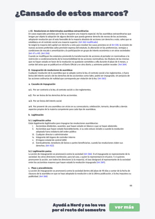 c.10. Resoluciones en determinadas asambleas extraordinarias
En casos especiales previstos por la ley se requiere una mayoría especial. Así las asambleas extraordinarias que
tengan por objeto la adopción de alguna decisión que pueda generar derecho de receso de los accionistas,
adoptarán resolución por el voto favorable de la mayoría absoluta de acciones con derecho a voto, salvo que se
establezca en el contrato social una mayoría superior. (Art 362 modificado)
Se exigirá la mayoría del capital con derecho a voto para resolver los casos previstos en el Art 330, la emisión de
nuevas acciones preferidas salvo previsión expresa del estatuto, la alteración en las preferencias, ventajas o
condiciones de rescate o amortización y la participación en grupo de interés económico o en otras sociedades
(Art 47 a 49). (Art 356)
Cuando se modifiquen los estatutos previendo la transformación de acciones al portador en nominativas o la
restricción o condicionamiento de la transmisibilidad de las acciones nominativas, los titulares de las mismas
que no hayan votado en favor de la resolución no quedarán sometidos a ella durante el plazo de 6 meses, a
contar del aviso que se publicará en el Diario Oficial y en otro diario; y asimismo podrán receder. (Art 364)
D. Impugnación de resoluciones de asambleas
Cualquier resolución de la asamblea que se adopte contra la ley, el contrato social o los reglamentos, o fuera
lesiva del interés social o de los derechos de los accionistas como tales, podrá ser impugnada, sin perjuicio de
las acciones ordinarias de nulidad que corresponda por violación de la ley. (Art 365)
a. Causales de impugnación
a.1. Por ser contraria a la ley, al contrato social o a los reglamentos.
a.2. Por ser lesiva de los derechos de los accionistas.
a.3. Por ser lesiva del interés social.
a.4. Por provenir de una asamblea con vicios en su convocatoria, celebración, temario, desarrollo y demás
aspectos propios de la materia competente para cada tipo de asambleas.
b. Legitimación
b.1. Legitimación activa
Están legalmente legitimados para impugnar las resoluciones asamblearias:
i. Accionistas disidentes, ausentes, que hayan votado en blanco o que se hayan abstenido.
ii. Accionistas que hayan votado favorablemente, si su voto estuvo viciado o cuando la resolución
adoptada fuera violatoria del orden público
iii. Cualquier director o administrador
iv. Integrante del órgano de contralor interno
v. El órgano estatal de control (AIN)
vi. Eventualmente, tenedores de bonos o partes beneficiarias, cuando las resoluciones violen sus
derechos. (Art 422)
b.2. Legitimación pasiva.
La acción de impugnación se promoverá contra la sociedad (Art 366). Si el impugnante es representante de la
sociedad, los otros directores nombrarán, para tal caso, a quien la representará en el juicio. Y, si quienes
promueven la acción, son todos los directores (o la mayoría), el Juez designará al representante de la sociedad
entre los accionistas mayores que hayan votado la resolución impugnada (Art 369).
c. Plazo y procedimiento
La acción de impugnación se promoverá contra la sociedad dentro del plazo de 90 días a contar de la fecha de
clausura de la asamblea en que se haya adoptado la resolución o de la última publicación, si la ley impusiera su
publicidad. (Art 366)
66
 
