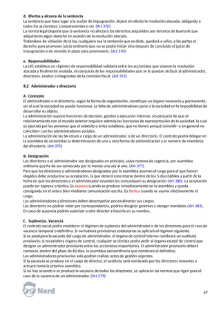 d. Efectos y alcance de la sentencia
La sentencia que hace lugar a la acción de impugnación, dejará sin efecto la resolución atacada, obligando a
todos los accionistas, comparecientes o no. (Art 370)
La norma legal dispone que la sentencia no afectará los derechos adquiridos por terceros de buena fe que
adquirieron algún derecho en ocasión de la resolución atacada.
Tratándose de violación de la ley, cualquiera sea la sentencia que se dicte, quedará a salvo, a las partes el
derecho para promover juicio ordinario que no se podrá iniciar sino después de concluido el juicio de
impugnación o de vencido el plazo para promoverlo. (Art 370)
e. Responsabilidades
La LSC establece un régimen de responsabilidad solidaria entre los accionistas que votaron la resolución
atacada y finalmente anulada, sin perjuicio de las responsabilidades que se le puedan atribuir al administrador,
directores, síndico o integrantes de la comisión fiscal. (Art 372)
8.2 Administrador y directorio
A. Concepto
El administrador o el directorio, según la forma de organización, constituye un órgano necesario y permanente,
sin el cual la sociedad no puede funcionar. La falta de administradores pone a la sociedad en la imposibilidad de
desarrollar su objeto.
La administración supone funciones de decisión, gestión y ejecución internas, sin perjuicio de que el
relacionamiento con el mundo exterior requiere además las funciones de representación de la sociedad, la cual
es ejercida por las personas que el estatuto o la ley establece, que no tienen porqué coincidir -y en general no
coinciden- con los administradores sociales.
La administración de las SA estará a cargo de un administrador, o de un directorio. El contrato podrá delegar en
la asamblea de accionistas la determinación de una u otra forma de administración y el número de miembros
del directorio. (Art 375)
B. Designación
Los directores o el administrador son designados en principio, salvo razones de urgencia, por asamblea
ordinaria que ha de ser convocada por lo menos una vez al año. (Art 377)
Para que los directores o administradores designados por la asamblea asuman el cargo para el que fueron
elegidos debe producirse su aceptación, la que deberá concretarse dentro de los 5 días hábiles a partir de la
fecha en que los directores o el administrador cesantes les comuniquen su designación (Art 380). La aceptación
puede ser expresa o táctica. Es expresa cuando se produce inmediatamente en la asamblea y queda
consignada en el acta o bien mediante comunicación escrita. Es táctica cuando se asume efectivamente el
cargo.
Los administradores y directores deben desempeñar personalmente sus cargos.
Los directores no podrán votar por correspondencia, podrán designar gerentes y otorgar mandatos (Art 383).
En caso de ausencia podrán autorizar a otro director a hacerlo en su nombre.
C. Suplencias. Vacancia
El contrato social podrá establecer el régimen de suplencia del administrador o de los directores para el caso de
vacancia temporal o definitiva. Si no hubiera previsiones estatutarias se aplicará el régimen siguiente.
Si se produjera la vacante del cargo de administrador, el órgano de control interno nombrará un sustituto
provisorio; si no existiera órgano de control, cualquier accionista podrá pedir al órgano estatal de control que
designe un administrador provisorio entre los accionistas mayoritarios. El administrador provisorio deberá
convocar, dentro del plazo de 60 días, la asamblea extraordinaria que nombrará el definitivo.
Los administradores provisorios solo podrán realizar actos de gestión urgentes.
Si la vacancia se produce en el cargo de director, el sustituto será nombrado por los directores restantes y
actuará hasta la próxima asamblea.
Si no hay acuerdo o se produce la vacancia de todos los directores, se aplicarán las normas que rigen para el
caso de la vacancia de un administrador. (Art 379)
67
 
