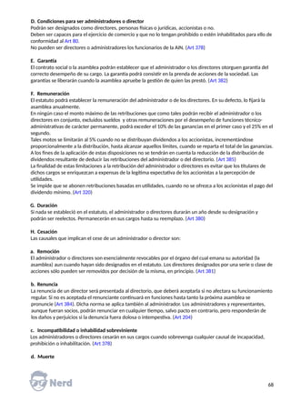 D. Condiciones para ser administradores o director
Podrán ser designados como directores, personas físicas o jurídicas, accionistas o no.
Deben ser capaces para el ejercicio de comercio y que no lo tengan prohibido o estén inhabilitados para ello de
conformidad al Art 80.
No pueden ser directores o administradores los funcionarios de la AIN. (Art 378)
E. Garantía
El contrato social o la asamblea podrán establecer que el administrador o los directores otorguen garantía del
correcto desempeño de su cargo. La garantía podrá consistir en la prenda de acciones de la sociedad. Las
garantías se liberarán cuando la asamblea apruebe la gestión de quien las prestó. (Art 382)
F. Remuneración
El estatuto podrá establecer la remuneración del administrador o de los directores. En su defecto, lo fijará la
asamblea anualmente.
En ningún caso el monto máximo de las retribuciones que como tales podrán recibir el administrador o los
directores en conjunto, excluidos sueldos y otras remuneraciones por el desempeño de funciones técnico-
administrativas de carácter permanente, podrá exceder el 10% de las ganancias en el primer caso y el 25% en el
segundo.
Tales motos se limitarán al 5% cuando no se distribuyan dividendos a los accionistas, incrementándose
proporcionalmente a la distribución, hasta alcanzar aquellos límites, cuando se reparta el total de las ganancias.
A los fines de la aplicación de estas disposiciones no se tendrán en cuenta la reducción de la distribución de
dividendos resultante de deducir las retribuciones del administrador o del directorio. (Art 385)
La finalidad de estas limitaciones a la retribución del administrador o directores es evitar que los titulares de
dichos cargos se enriquezcan a expensas de la legítima expectativa de los accionistas a la percepción de
utilidades.
Se impide que se abonen retribuciones basadas en utilidades, cuando no se ofrezca a los accionistas el pago del
dividendo mínimo. (Art 320)
G. Duración
Si nada se estableció en el estatuto, el administrador o directores durarán un año desde su designación y
podrán ser reelectos. Permanecerán en sus cargos hasta su reemplazo. (Art 380)
H. Cesación
Las causales que implican el cese de un administrador o director son:
a. Remoción
El administrador o directores son esencialmente revocables por el órgano del cual emana su autoridad (la
asamblea) aun cuando hayan sido designados en el estatuto. Los directores designados por una serie o clase de
acciones sólo pueden ser removidos por decisión de la misma, en principio. (Art 381)
b. Renuncia
La renuncia de un director será presentada al directorio, que deberá aceptarla si no afectara su funcionamiento
regular. Si no es aceptada el renunciante continuará en funciones hasta tanto la próxima asamblea se
pronuncie (Art 384). Dicha norma se aplica también al administrador. Los administradores y representantes,
aunque fueran socios, podrán renunciar en cualquier tiempo, salvo pacto en contrario, pero responderán de
los daños y perjuicios si la denuncia fuera dolosa o intempestiva. (Art 204)
c. Incompatibilidad o inhabilidad sobreviniente
Los administradores o directores cesarán en sus cargos cuando sobrevenga cualquier causal de incapacidad,
prohibición o inhabilitación. (Art 378)
d. Muerte
68
 