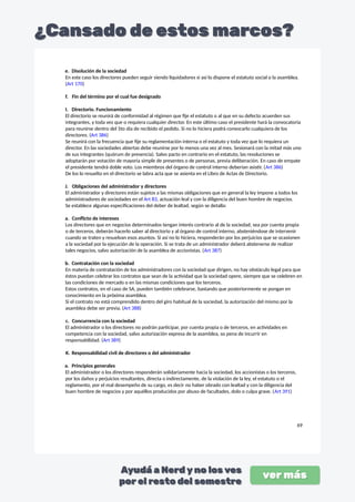 e. Disolución de la sociedad
En este caso los directores pueden seguir siendo liquidadores si así lo dispone el estatuto social o la asamblea.
(Art 170)
f. Fin del término por el cual fue designado
I. Directorio. Funcionamiento
El directorio se reunirá de conformidad al régimen que fije el estatuto o al que en su defecto acuerden sus
integrantes, y toda vez que o requiera cualquier director. En este último caso el presidente hará la convocatoria
para reunirse dentro del 5to día de recibido el pedido. Si no lo hiciera podrá convocarlo cualquiera de los
directores. (Art 386)
Se reunirá con la frecuencia que fije su reglamentación interna o el estatuto y toda vez que lo requiera un
director. En las sociedades abiertas debe reunirse por lo menos una vez al mes. Sesionará con la mitad más uno
de sus integrantes (quórum de presencia). Salvo pacto en contrario en el estatuto, las resoluciones se
adoptarán por votación de mayoría simple de presentes o de personas, previa deliberación. En caso de empate
el presidente tendrá doble voto. Los miembros del órgano de control interno deberían asistir. (Art 386)
De los lo resuelto en el directorio se labra acta que se asienta en el Libro de Actas de Directorio.
J. Obligaciones del administrador y directores
El administrador y directores están sujetos a las mismas obligaciones que en general la ley impone a todos los
administradores de sociedades en el Art 83, actuación leal y con la diligencia del buen hombre de negocios.
Se establece algunas especificaciones del deber de lealtad, según se detalla:
a. Conflicto de intereses
Los directores que en negocios determinados tengan interés contrario al de la sociedad, sea por cuenta propia
o de terceros, deberán hacerlo saber al directorio y al órgano de control interno, absteniéndose de intervenir
cuando se traten y resuelvan esos asuntos. Si así no lo hiciera, responderán por los perjuicios que se ocasionen
a la sociedad por la ejecución de la operación. Si se trata de un administrador deberá abstenerse de realizar
tales negocios, salvo autorización de la asamblea de accionistas. (Art 387)
b. Contratación con la sociedad
En materia de contratación de los administradores con la sociedad que dirigen, no hay obstáculo legal para que
éstos puedan celebrar los contratos que sean de la actividad que la sociedad opere, siempre que se celebren en
las condiciones de mercado o en las mismas condiciones que los terceros.
Estos contratos, en el caso de SA, pueden también celebrarse, bastando que posteriormente se pongan en
conocimiento en la próxima asamblea.
Si el contrato no está comprendido dentro del giro habitual de la sociedad, la autorización del mismo por la
asamblea debe ser previa. (Art 388)
c. Concurrencia con la sociedad
El administrador o los directores no podrán participar, por cuenta propia o de terceros, en actividades en
competencia con la sociedad, salvo autorización expresa de la asamblea, so pena de incurrir en
responsabilidad. (Art 389)
K. Responsabilidad civil de directores o del administrador
a. Principios generales
El administrador o los directores responderán solidariamente hacia la sociedad, los accionistas o los terceros,
por los daños y perjuicios resultantes, directa o indirectamente, de la violación de la ley, el estatuto o el
reglamento, por el mal desempeño de su cargo, es decir no haber obrado con lealtad y con la diligencia del
buen hombre de negocios y por aquéllos producidos por abuso de facultades, dolo o culpa grave. (Art 391)
69
 