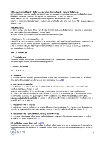 3.2 Inscripción en el Registro de Personas Jurídicas, Sección Registro Nacional de Comercio
La inscripción del contrato social y cuando se instale una sucursal en otro departamento, en el citado registro,
deberá ser dentro de los treinta días a partir del día siguiente a la firma del contrato.
Puede ser solicitada por cualquiera de los socios o por una persona autorizada a tal efecto.
A partir de este momento se considera regularmente constituida, salvo en el caso de las SRL y SA que requieren
publicaciones.
3.3 Publicaciones
Se deben realizar en el Diario Oficial y en otro del domicilio de la sociedad comercial y consiste en un extracto
que contenga los datos esenciales del contrato social.
Se deben realizar dentro del plazo de 60 días siguientes a la inscripción.
4. Modificación del contrato social (Art 10)
Las modificaciones del contrato social deberán ser acordadas por los socios, según se disponga para casa tipo y
se formalizan con los mismos requisitos exigidos para la constitución de la sociedad comercial.
Si no se cumplen estos, las modificaciones serán ineficaces frente a la sociedad, a los socios y a los terceros,
aun alegando su conocimiento.
V. DE LAS NULIDADES
1. Principio General
El régimen general dispuesto en materia de nulidades (Art 22) es el de los contratos, en todo lo que no se
encuentra expresamente previsto o modificado por la LSC.
2. Causales de nulidad
2.1 Sociedades Nulas
A. Supuestos
En la LSC las causales previstas que determinan la nulidad de la sociedad son la realización de una actividad
ilícita o prohibida, sea con carácter general o en razón de su tipo. Art 23
B. Efectos sobre la sociedad
La declaración de la nulidad impedirá la continuación de las actividad de la sociedad y se procederá a su
liquidación por quien designe el juez.
Sociedad nula por objeto ilícito: la nulidad no es subsanable y tiene que ser declarada judicialmente,
procediéndose con su liquidación por quien designe el Juez, con el agravante de que el remanente de ésta no
se entregará a los socios, sino que integra el Patrimonio Estatal para el fomento de la Educación Pública.
Sociedad nula por objeto prohibido: la nulidad es subsanable, a través de nuevos acuerdos y eventualmente de
la modificación de su contrato.
C. Efectos respecto de terceros
En materia societaria, la nulidad opera a partir del momento de su declaración, no se retrotrae al pasado. Por
tanto, los actos y contratos celebrados por la sociedad con anterioridad a la nulidad, son válidos. Art 29
D. Efectos respecto a los fundadores, socios y administradores
En el caso de nulidades no subsanables, los fundadores,socios y administradores responderán por el pasivo
social y los perjuicios causados. (Art 28)
2.2 Nulidad del vínculo de un socio (Art 24)
La nulidad que afecta a un socio no produce la nulidad del contrato, salvo que la participación de ese socio se
considere indispensable, teniendo en cuenta las circunstancias, o cuando la nulidad afecta el vínculo de socios
7
 