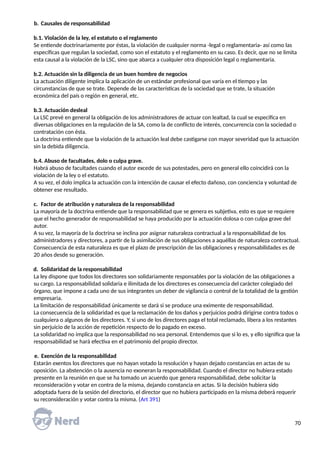b. Causales de responsabilidad
b.1. Violación de la ley, el estatuto o el reglamento
Se entiende doctrinariamente por éstas, la violación de cualquier norma -legal o reglamentaria- así como las
específicas que regulan la sociedad, como son el estatuto y el reglamento en su caso. Es decir, que no se limita
esta causal a la violación de la LSC, sino que abarca a cualquier otra disposición legal o reglamentaria.
b.2. Actuación sin la diligencia de un buen hombre de negocios
La actuación diligente implica la aplicación de un estándar profesional que varía en el tiempo y las
circunstancias de que se trate. Depende de las características de la sociedad que se trate, la situación
económica del país o región en general, etc.
b.3. Actuación desleal
La LSC prevé en general la obligación de los administradores de actuar con lealtad, la cual se especifica en
diversas obligaciones en la regulación de la SA, como la de conflicto de interés, concurrencia con la sociedad o
contratación con ésta.
La doctrina entiende que la violación de la actuación leal debe castigarse con mayor severidad que la actuación
sin la debida diligencia.
b.4. Abuso de facultades, dolo o culpa grave.
Habrá abuso de facultades cuando el autor excede de sus potestades, pero en general ello coincidirá con la
violación de la ley o el estatuto.
A su vez, el dolo implica la actuación con la intención de causar el efecto dañoso, con conciencia y voluntad de
obtener ese resultado.
c. Factor de atribución y naturaleza de la responsabilidad
La mayoría de la doctrina entiende que la responsabilidad que se genera es subjetiva, esto es que se requiere
que el hecho generador de responsabilidad se haya producido por la actuación dolosa o con culpa grave del
autor.
A su vez, la mayoría de la doctrina se inclina por asignar naturaleza contractual a la responsabilidad de los
administradores y directores, a partir de la asimilación de sus obligaciones a aquéllas de naturaleza contractual.
Consecuencia de esta naturaleza es que el plazo de prescripción de las obligaciones y responsabilidades es de
20 años desde su generación.
d. Solidaridad de la responsabilidad
La ley dispone que todos los directores son solidariamente responsables por la violación de las obligaciones a
su cargo. La responsabilidad solidaria e ilimitada de los directores es consecuencia del carácter colegiado del
órgano, que impone a cada uno de sus integrantes un deber de vigilancia o control de la totalidad de la gestión
empresaria.
La limitación de responsabilidad únicamente se dará si se produce una eximente de responsabilidad.
La consecuencia de la solidaridad es que la reclamación de los daños y perjuicios podrá dirigirse contra todos o
cualquiera o algunos de los directores. Y, si uno de los directores paga el total reclamado, libera a los restantes
sin perjuicio de la acción de repetición respecto de lo pagado en exceso.
La solidaridad no implica que la responsabilidad no sea personal. Entendemos que si lo es, y ello significa que la
responsabilidad se hará efectiva en el patrimonio del propio director.
e. Exención de la responsabilidad
Estarán exentos los directores que no hayan votado la resolución y hayan dejado constancias en actas de su
oposición. La abstención o la ausencia no exoneran la responsabilidad. Cuando el director no hubiera estado
presente en la reunión en que se ha tomado un acuerdo que genera responsabilidad, debe solicitar la
reconsideración y votar en contra de la misma, dejando constancia en actas. Si la decisión hubiera sido
adoptada fuera de la sesión del directorio, el director que no hubiera participado en la misma deberá requerir
su reconsideración y votar contra la misma. (Art 391)
70
 