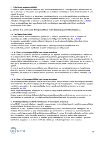 f. Extinción de la responsabilidad
La sociedad puede renunciar al ejercicio de la acción de responsabilidad y transigir sobre la misma con tal de
que la renuncia o la transacción sean aprobadas por acuerdo de asamblea y no exista el voto en contra de una
minoría de socios.
Si la gestión de los directores se aprueba en asamblea ordinaria, y no media oposición de accionistas que
representen el 5% del capital integrado, siempre y cuando el hecho ilícito no sea la violación de la ley, del
estatuto o del reglamento, la sociedad no puede ejercer la acción de responsabilidad contra éstos (Art 392).
Puede la sociedad llegar a un acuerdo económico con éstos que suponga transacción en cuanto a la
compensación de los daños.
g. Ejercicio de la acción social de responsabilidad contra directores y administradores de SA
g.1. Ejercida por la sociedad
La acción social de responsabilidad será ejercida por la sociedad, previa resolución de la asamblea de
accionistas, que podrá considerarla aun cuando asunto no figure en el orden del día. (Art 393)
La resolución aparejará la remoción del administrador o de los directores afectados, debiendo la misma
asamblea designar sustitutos.
El nuevo administrador o el nuevo directorio serán los encargados de promover la demanda.
Si la sociedad estuviera en liquidación, la acción será ejercida por el liquidador.
g.2. Acción social de responsabilidad ejercida por accionistas
Esta acción social puede ser ejercida, en primer lugar, por aquellos accionistas que se opusieron a la extinción
de la responsabilidad de los directores, ya sea individualmente, por su propia iniciativa, o bien por todos o
algunos de los accionistas que se agrupan para ejercerla, siempre que ellos se hayan opuesto a la extinción de
responsabilidad. La finalidad de la acción es obtener reparación por todo el perjuicio sufrido por la sociedad. Es
decir que el resultado de la acción, es siempre en beneficio de la sociedad, y no de los accionistas que la
ejercen.
En caso de que la acción de responsabilidad haya sido aprobada por asamblea y la misma no fuera iniciada
dentro del plazo de 90 días contados desde la fecha de la resolución respectiva, cualquier accionista podrá
promoverla, sin perjuicio de la responsabilidad que resulta del incumplimiento de la medida ordenada. (Art
394)
g.3. Acción social de responsabilidad ejercida por acreedores
Los acreedores de la sociedad sólo podrán iniciar la acción de responsabilidad cuando ésta tenga por finalidad
la reconstrucción del patrimonio social, insuficiente para cubrir las deudas sociales a consecuencia de los actos
u omisiones generadores de responsabilidad y siempre que la sociedad o los accionistas no la hayan
promovido. (Art 395)
Puede ser planteada por los acreedores de la sociedad sólo cuando el patrimonio de ésta resulte insuficiente
para la satisfacción de sus créditos.
Deja de ser procedente cuando la sociedad haya conseguido, por el procedimiento que sea, recomponer su
patrimonio en un monto tal que permita la satisfacción de la deuda a favor del acreedor reclamante.
h. Acción social de responsabilidad en situación de concurso de la sociedad
La ley 18.387 incorporó soluciones especiales y expresas para el ejercicio de la acción social de responsabilidad
luego de haberse declarado el concurso de la sociedad.
Dispone, en el Art 52, que la acción social de responsabilidad contra los administradores será ejercida por el
síndico o el interventor en su caso, sin necesidad de que previamente se convoque una asamblea ni que la
misma resuelva la promoción de la acción de responsabilidad. Y, en caso de omisión del síndico o el interventor,
la acción podrá ser deducida por los acreedores, en cuyo caso, de obtenerse sentencia de condena de
indemnización a favor de la sociedad, el acreedor que hubiera ejercido la acción tendrá derecho a que se le
reembolsen los gastos y se le abone el 50% del crédito que no hubiera percibido en el concurso.
71
 
