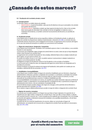 8.3 Fiscalización de la sociedad: privada y estatal
A. Concepto general
Las SA están sujetas a un doble sistema de contralor.
- Sistema interno: en general facultativo -salvo para las SA abiertas en las que es preceptivo- de contralor
de la gestión del directorio.
- Mecanismo externo: imperativo y estatal, que rige respecto de todas las SA, si bien en las cerradas
tiene menor grado de intensidad. Este contralor es formal, de legalidad, en todos los casos, y,
tratándose de SA abiertas, es también control de funcionamiento del directorio y la asamblea de
accionistas.
B. Fiscalización privada
La ley dispone que en subsidio de las normas específicas relativas a la fiscalización privada, se aplicarán al
órgano de contralor las disposiciones relativas al administrador o directorio (Art 408). La remisión de la ley,
comprende entonces situaciones como la delegación de funciones, la organización de las reuniones del órgano
en su caso y las normas de actuación en conflicto y en concurrencia con la sociedad.
a. Órgano de control interno. Designación. Composición
La ley dispone que la fiscalización -facultativa- de la sociedad la ejercen o bien 1 o más síndicos, o una comisión
fiscal de 3 o más miembros.
Las funciones que el legislador asigna al órgano de control interno no varían, tanto sea que se haya designado
síndico o bien funcione una comisión fiscal.
La organización de la comisión fiscal podrá ser más compleja, debiendo fijarse cómo se adapta resolución por
dicho órgano, con que quórum sesiona, etc.
En cambio, los síndicos -de ser 2 y no 1 solo- no podrán sesionar ni pronunciarse ni adoptar resolución en
ausencia o con el desacuerdo de 1 de ellos.
Es obligatorio el órgano de fiscalización interno en las SA abiertas; en las cerradas es facultativo.
La norma prevé que en todos los casos, los integrantes del órgano de control interno son designados por la
asamblea de accionistas.
Cuando el estatuto no previera la existencia de órganos de fiscalización, éstos podrán ser creados por una
asamblea a solicitud del 20% de accionistas. (Art 397)
b. Inhabilidades e incompatibilidades
La ley dispone que no podrán integrar el órgano de control los inhabilitados para ser directores, al igual que
administradores o directores, gerentes o empleados de la sociedad, su controlante o controlada. Esa remisión
implica que para acceder al cargo de síndico, la persona debe ser capaz de ejercer el comercio, no estar
alcanzado por las prohibiciones para comerciar, ni hallarse inhabilitado para ello.
Las incompatibilidades mencionadas en la norma, son aquellas que resultan del propio cargo que ya detenta el
candidato a síndico: su dependencia a la sociedad (gerente o empelado de esta), su pertenencia al órgano de
administración de la misma, o de una controlante o controlada de ella.
En las SA abiertas tampoco pueden integrar este órgano los cónyuges y otros parientes de los directores o
gerentes generales de la sociedad. (Art 398)
No se requiere ninguna calidad profesional para acceder al cargo de síndico o integrante de la comisión fiscal.
c. Régimen de vacancia y reemplazo
Las vacantes que se pueden producir en el órgano (sea que éstas se hayan originado en la aparición de un
impedimento para algún síndico o integrante de comisión fiscal, o bien que ellas se hayan debido a cualquier
otra causal de vacancia -renuncia, etc.-), serán ocupadas por los suplentes que correspondan. De no ser posible
la actuación del suplente, el directorio convocará de inmediato a una asamblea extraordinaria, a fin de hacer
las designaciones. (Art 399)
La producción de una causal de impedimento y la renuncia, deben ser comunicadas al órgano de
administración, con excepción de la renuncia de un integrante de comisión fiscal, que debe ser comunicada a
ésta. (Art 399 y 400)
72
 