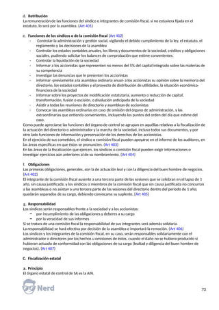 d. Retribución
La remuneración de las funciones del síndico o integrantes de comisión fiscal, si no estuviera fijada en el
estatuto, lo será por la asamblea. (Art 401)
e. Funciones de los síndicos o de la comisión fiscal (Art 402)
- Controlar la administración y gestión social, vigilando el debido cumplimiento de la ley, el estatuto, el
reglamento y las decisiones de la asamblea
- Controlar los estados contables anuales, los libros y documentos de la sociedad, créditos y obligaciones
sociales, pudiendo solicitar los balances de comprobación que estime convenientes.
- Controlar la liquidación de la sociedad
- Informar a los accionistas que representen no menos del 5% del capital integrado sobre las materias de
su competencia
- Investigar las denuncias que le presenten los accionistas
- Informar -previamente a la asamblea ordinaria anual- a los accionistas su opinión sobre la memoria del
directorio, los estados contables y el proyecto de distribución de utilidades, la situación económico-
financiera de la sociedad
- Informar sobre los proyectos de modificación estatutaria, aumento o reducción de capital,
transformación, fusión o escisión, o disolución anticipada de la sociedad
- Asistir a todas las reuniones de directorio y asambleas de accionistas
- Convocar las asambleas ordinarias en caso de omisión del órgano de administración, y las
extraordinarias que entienda convenientes, incluyendo los puntos del orden del día que estime del
caso.
Como puede apreciarse las funciones del órgano de control se agrupan en aquéllas relativas a la fiscalización de
la actuación del directorio o administrador y la marcha de la sociedad, incluso todos sus documentos, y por
otro lado funciones de información y preservación de los derechos de los accionistas.
En el ejercicio de sus cometidos, el síndico o comisión fiscal pueden apoyarse en el informe de los auditores, en
las áreas específicas en que éstos se pronuncien. (Art 403)
En las áreas de la fiscalización que ejercen, los síndicos o comisión fiscal pueden exigir informaciones o
investigar ejercicios aún anteriores al de su nombramiento. (Art 404)
f. Obligaciones
Las primeras obligaciones, generales, son la de actuación leal y con la diligencia del buen hombre de negocios.
(Art 402)
El integrante de la comisión fiscal ausente a una tercera parte de las sesiones que se celebran en el lapso de 1
año, sin causa justificada; y los síndicos o miembros de la comisión fiscal que sin causa justificada no concurran
a las asambleas o no asistan a una tercera parte de las sesiones del directorio dentro del período de 1 año;
quedarán separados de su cargo, debiendo convocarse su suplente. (Art 405)
g. Responsabilidad
Los síndicos serán responsables frente a la sociedad y a los accionistas:
− por incumplimiento de las obligaciones y deberes a su cargo
− por la veracidad de sus informes
Si se tratara de una comisión fiscal la responsabilidad de sus integrantes será además solidaria.
La responsabilidad se hará efectiva por decisión de la asamblea e importará la remoción. (Art 406)
Los síndicos y los integrantes de la comisión fiscal, en su caso, serán responsables solidariamente con el
administrador o directores por los hechos u omisiones de éstos, cuando el daño no se hubiera producido si
hubieran actuado de conformidad con las obligaciones de su cargo (lealtad y diligencia del buen hombre de
negocios). (Art 407)
C. Fiscalización estatal
a. Principio
El órgano estatal de control de SA es la AIN.
73
 