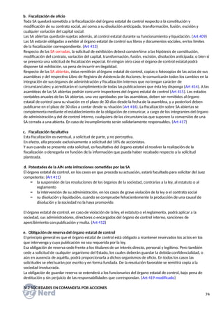 b. Fiscalización de oficio
Toda SA quedará sometida a la fiscalización del órgano estatal de control respecto a la constitución y
modificación de su contrato social, así como a su disolución anticipada, transformación, fusión, escisión y
cualquier variación del capital social.
Las SA abiertas quedarán sujetas además, al control estatal durante su funcionamiento y liquidación. (Art 409)
Las SA estarán obligadas a exhibir al órgano estatal de control sus libros y documentos sociales, en los límites
de la fiscalización correspondiente. (Art 413)
Respecto de las SA cerradas, la solicitud de exhibición deberá constreñirse a las hipótesis de constitución,
modificación del contrato, variación del capital, transformación, fusión, escisión, disolución anticipada; o bien si
se presenta una solicitud de fiscalización especial. En ningún otro caso el órgano de control estatal podrá
disponer tal exhibición, so pena de incurrir en ilegalidad.
Respecto de las SA abiertas, éstas remitirán al órgano estatal de control, copias o fotocopias de las actas de sus
asambleas y del respectivo Libro de Registro de Asistencia de Acciones; le comunicarán todos los cambios en la
integración de sus órganos de administración y fiscalización internos que no tengan carácter de
circunstanciales; y acreditarán el cumplimiento de todas las publicaciones que ésta ley disponga (Art 414). A las
asambleas de las SA abiertas podrán concurrir inspectores del órgano estatal de control (Art 415). Los estados
contables anuales de las SA abiertas, una vez aprobados por las asambleas, deben ser remitidos al órgano
estatal de control para su visación en el plazo de 30 días desde la fecha de la asamblea, y a posteriori deben
publicarse en el plazo de 30 días a contar desde su visación (Art 416). La fiscalización sobre SA abiertas se
complementa mediante el establecimiento de la obligación de comunicar, a cargo de los integrantes del órgano
de administración y del de control interno, cualquiera de las circunstancias que suponen la conversión de una
SA cerrada a una abierta. En caso de incumplimiento serán solidariamente responsables. (Art 417)
c. Fiscalización facultativa
Esta fiscalización es eventual, a solicitud de parte, y no perceptiva.
En efecto, ella procede exclusivamente a solicitud del 10% de accionistas.
Y aun cuando se presente esta solicitud, es facultativo del órgano estatal el resolver la realización de la
fiscalización o denegarla en función de la información que pueda haber recabado respecto a la solicitud
planteada.
d. Potestades de la AIN ante infracciones cometidas por las SA
El órgano estatal de control, en los casos en que proceda su actuación, estará facultado para solicitar del Juez
competente: (Art 411)
− la suspensión de las resoluciones de los órganos de la sociedad, contrarias a la ley, al estatuto o al
reglamento
− la intervención de su administración, en los casos de grave violación de la ley o el contrato social
− su disolución y liquidación, cuando se compruebe fehacientemente la producción de una causal de
disolución y la sociedad no la haya promovido
El órgano estatal de control, en caso de violación de la ley, el estatuto o el reglamento, podrá aplicar a la
sociedad, sus administradores, directores o encargados del órgano de control interno, sanciones de
apercibimiento con publicación y multa. (Art 412)
e. Obligación de reserva del órgano estatal de control
El principio general es que el órgano estatal de control está obligado a mantener reservados los actos en los
que intervenga y cuya publicación no sea requerida por la ley.
Esa obligación de reserva cede frente a los titulares de un interés directo, personal y legítimo. Pero también
cede a solicitud de cualquier organismo del Estado, los cuales deberán guardar la debida confidencialidad, o
aún en ausencia de aquélla, podrá proporcionarla a dichos organismos de oficio. En todos los casos las
solicitudes se efectuarán por escrito y en forma fundada. De la resolución favorable se remitirá copia a la
sociedad involucrada.
La obligación de guardar reserva se extenderá a los funcionarios del órgano estatal de control, bajo pena de
destitución y sin perjuicio de las responsabilidades que correspondan. (Art 419 modificado)
IV.2 SOCIEDADES EN COMANDITA POR ACCIONES
74
 