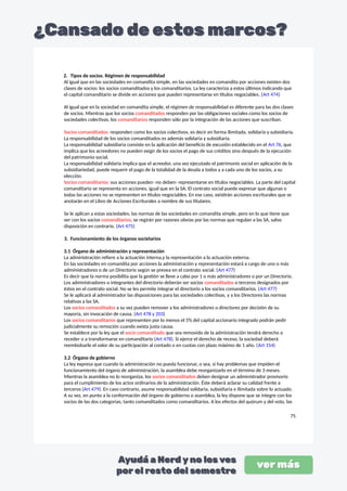 2. Tipos de socios. Régimen de responsabilidad
Al igual que en las sociedades en comandita simple, en las sociedades en comandita por acciones existen dos
clases de socios: los socios comanditados y los comanditarios. La ley caracteriza a estos últimos indicando que
el capital comanditario se divide en acciones que pueden representarse en títulos negociables. (Art 474)
Al igual que en la sociedad en comandita simple, el régimen de responsabilidad es diferente para las dos clases
de socios. Mientras que los socios comanditados responden por las obligaciones sociales como los socios de
sociedades colectivas, los comanditarios responden sólo por la integración de las acciones que suscriban.
Socios comanditados: responden como los socios colectivos, es decir en forma ilimitada, solidaria y subsidiaria.
La responsabilidad de los socios comanditados es además solidaria y subsidiaria.
La responsabilidad subsidiaria consiste en la aplicación del beneficio de excusión establecido en el Art 76, que
implica que los acreedores no pueden exigir de los socios el pago de sus créditos sino después de la ejecución
del patrimonio social.
La responsabilidad solidaria implica que el acreedor, una vez ejecutado el patrimonio social en aplicación de la
subsidiariedad, puede requerir el pago de la totalidad de la deuda a todos y a cada uno de los socios, a su
elección.
Socios comanditarios: sus acciones pueden -no deben- representarse en títulos negociables. La parte del capital
comanditario se representa en acciones, igual que en la SA. El contrato social puede expresar que algunas o
todas las acciones no se representen en títulos negociables. En ese caso, existirán acciones escriturales que se
anotarán en el Libro de Acciones Escriturales a nombre de sus titulares.
Se le aplican a estas sociedades, las normas de las sociedades en comandita simple, pero en lo que tiene que
ver con los socios comanditarios, se regirán por razones obvias por las normas que regulan a las SA, salvo
disposición en contrario. (Art 475)
3. Funcionamiento de los órganos societarios
3.1 Órgano de administración y representación
La administración refiere a la actuación interna,y la representación a la actuación externa.
En las sociedades en comandita por acciones la administración y representación estará a cargo de uno o más
administradores o de un Directorio según se prevea en el contrato social. (Art 477)
Es decir que la norma posibilita que la gestión se lleve a cabo por 1 o más administradores o por un Directorio.
Los administradores o integrantes del directorio deberán ser socios comanditados o terceros designados por
éstos en el contrato social. No se les permite integrar el directorio a los socios comanditarios. (Art 477)
Se le aplicará al administrador las disposiciones para las sociedades colectivas, y a los Directores las normas
relativas a las SA.
Los socios comanditados a su vez pueden remover a los administradores o directores por decisión de su
mayoría, sin invocación de causa. (Art 478 y 203)
Los socios comanditarios que representen por lo menos el 5% del capital accionario integrado podrán pedir
judicialmente su remoción cuando exista justa causa.
Se establece por la ley que el socio comanditado que sea removido de la administración tendrá derecho a
receder o a transformarse en comanditario (Art 478). Si ejerce el derecho de receso, la sociedad deberá
reembolsarle el valor de su participación al contado o en cuotas con plazo máximo de 1 año. (Art 154)
3.2 Órgano de gobierno
La ley expresa que cuando la administración no pueda funcionar, o sea, si hay problemas que impiden el
funcionamiento del órgano de administración, la asamblea debe reorganizarlo en el término de 3 meses.
Mientras la asamblea no lo reorganiza, los socios comanditados deben designar un administrador provisorio
para el cumplimiento de los actos ordinarios de la administración. Éste deberá aclarar su calidad frente a
terceros (Art 479). En caso contrario, asume responsabilidad solidaria, subsidiaria e ilimitada sobre lo actuado.
A su vez, en punto a la conformación del órgano de gobierno o asamblea, la ley dispone que se integre con los
socios de las dos categorías, tanto comanditados como comanditarios. A los efectos del quórum y del voto, las
75
 