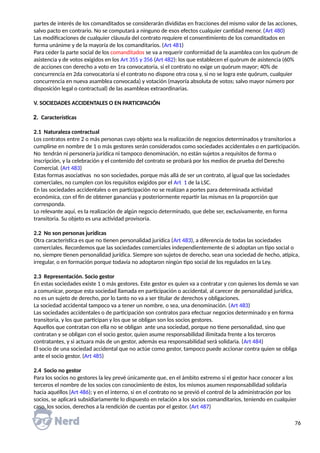 partes de interés de los comanditados se considerarán divididas en fracciones del mismo valor de las acciones,
salvo pacto en contrario. No se computará a ninguno de esos efectos cualquier cantidad menor. (Art 480)
Las modificaciones de cualquier cláusula del contrato requiere el consentimiento de los comanditados en
forma unánime y de la mayoría de los comanditarios. (Art 481)
Para ceder la parte social de los comanditados se va a requerir conformidad de la asamblea con los quórum de
asistencia y de votos exigidos en los Art 355 y 356 (Art 482): los que establecen el quórum de asistencia (60%
de acciones con derecho a voto en 1ra convocatoria, si el contrato no exige un quórum mayor; 40% de
concurrencia en 2da convocatoria si el contrato no dispone otra cosa y, si no se logra este quórum, cualquier
concurrencia en nueva asamblea convocada) y votación (mayoría absoluta de votos; salvo mayor número por
disposición legal o contractual) de las asambleas extraordinarias.
V. SOCIEDADES ACCIDENTALES O EN PARTICIPACIÓN
2. Características
2.1 Naturaleza contractual
Los contratos entre 2 o más personas cuyo objeto sea la realización de negocios determinados y transitorios a
cumplirse en nombre de 1 o más gestores serán considerados como sociedades accidentales o en participación.
No tendrán ni personería jurídica ni tampoco denominación, no están sujetos a requisitos de forma o
inscripción, y la celebración y el contenido del contrato se probará por los medios de prueba del Derecho
Comercial. (Art 483)
Estas formas asociativas no son sociedades, porque más allá de ser un contrato, al igual que las sociedades
comerciales, no cumplen con los requisitos exigidos por el Art 1 de la LSC.
En las sociedades accidentales o en participación no se realizan a portes para determinada actividad
económica, con el fin de obtener ganancias y posteriormente repartir las mismas en la proporción que
corresponda.
Lo relevante aquí, es la realización de algún negocio determinado, que debe ser, exclusivamente, en forma
transitoria. Su objeto es una actividad provisoria.
2.2 No son personas jurídicas
Otra característica es que no tienen personalidad jurídica (Art 483), a diferencia de todas las sociedades
comerciales. Recordemos que las sociedades comerciales independientemente de si adoptan un tipo social o
no, siempre tienen personalidad jurídica. Siempre son sujetos de derecho, sean una sociedad de hecho, atípica,
irregular, o en formación porque todavía no adoptaron ningún tipo social de los regulados en la Ley.
2.3 Representación. Socio gestor
En estas sociedades existe 1 o más gestores. Este gestor es quien va a contratar y con quienes los demás se van
a comunicar, porque esta sociedad llamada en participación o accidental, al carecer de personalidad jurídica,
no es un sujeto de derecho, por lo tanto no va a ser titular de derechos y obligaciones.
La sociedad accidental tampoco va a tener un nombre, o sea, una denominación. (Art 483)
Las sociedades accidentales o de participación son contratos para efectuar negocios determinado y en forma
transitoria, y los que participan y los que se obligan son los socios gestores.
Aquellos que contratan con ella no se obligan ante una sociedad, porque no tiene personalidad, sino que
contratan y se obligan con el socio gestor, quien asume responsabilidad ilimitada frente a los terceros
contratantes, y si actuara más de un gestor, además esa responsabilidad será solidaria. (Art 484)
El socio de una sociedad accidental que no actúe como gestor, tampoco puede accionar contra quien se obliga
ante el socio gestor. (Art 485)
2.4 Socio no gestor
Para los socios no gestores la ley prevé únicamente que, en el ámbito extremo si el gestor hace conocer a los
terceros el nombre de los socios con conocimiento de éstos, los mismos asumen responsabilidad solidaria
hacia aquéllos (Art 486); y en el interno, si en el contrato no se previó el control de la administración por los
socios, se aplicará subsidiariamente lo dispuesto en relación a los socios comanditarios, teniendo en cualquier
caso, los socios, derechos a la rendición de cuentas por el gestor. (Art 487)
76
 