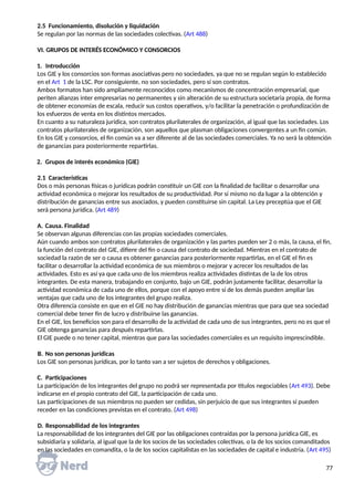 2.5 Funcionamiento, disolución y liquidación
Se regulan por las normas de las sociedades colectivas. (Art 488)
VI. GRUPOS DE INTERÉS ECONÓMICO Y CONSORCIOS
1. Introducción
Los GIE y los consorcios son formas asociativas pero no sociedades, ya que no se regulan según lo establecido
en el Art 1 de la LSC. Por consiguiente, no son sociedades, pero sí son contratos.
Ambos formatos han sido ampliamente reconocidos como mecanismos de concentración empresarial, que
periten alianzas inter empresarias no permanentes y sin alteración de su estructura societaria propia, de forma
de obtener economías de escala, reducir sus costos operativos, y/o facilitar la penetración o profundización de
los esfuerzos de venta en los distintos mercados.
En cuanto a su naturaleza jurídica, son contratos plurilaterales de organización, al igual que las sociedades. Los
contratos plurilaterales de organización, son aquellos que plasman obligaciones convergentes a un fin común.
En los GIE y consorcios, el fin común va a ser diferente al de las sociedades comerciales. Ya no será la obtención
de ganancias para posteriormente repartirlas.
2. Grupos de interés económico (GIE)
2.1 Características
Dos o más personas físicas o jurídicas podrán constituir un GIE con la finalidad de facilitar o desarrollar una
actividad económica o mejorar los resultados de su productividad. Por sí mismo no da lugar a la obtención y
distribución de ganancias entre sus asociados, y pueden constituirse sin capital. La Ley preceptúa que el GIE
será persona jurídica. (Art 489)
A. Causa. Finalidad
Se observan algunas diferencias con las propias sociedades comerciales.
Aún cuando ambos son contratos plurilaterales de organización y las partes pueden ser 2 o más, la causa, el fin,
la función del contrato del GIE, difiere del fin o causa del contrato de sociedad. Mientras en el contrato de
sociedad la razón de ser o causa es obtener ganancias para posteriormente repartirlas, en el GIE el fin es
facilitar o desarrollar la actividad económica de sus miembros o mejorar y acrecer los resultados de las
actividades. Esto es así ya que cada uno de los miembros realiza actividades distintas de la de los otros
integrantes. De esta manera, trabajando en conjunto, bajo un GIE, podrán justamente facilitar, desarrollar la
actividad económica de cada uno de ellos, porque con el apoyo entre sí de los demás pueden ampliar las
ventajas que cada uno de los integrantes del grupo realiza.
Otra diferencia consiste en que en el GIE no hay distribución de ganancias mientras que para que sea sociedad
comercial debe tener fin de lucro y distribuirse las ganancias.
En el GIE, los beneficios son para el desarrollo de la actividad de cada uno de sus integrantes, pero no es que el
GIE obtenga ganancias para después repartirlas.
El GIE puede o no tener capital, mientras que para las sociedades comerciales es un requisito imprescindible.
B. No son personas jurídicas
Los GIE son personas jurídicas, por lo tanto van a ser sujetos de derechos y obligaciones.
C. Participaciones
La participación de los integrantes del grupo no podrá ser representada por títulos negociables (Art 493). Debe
indicarse en el propio contrato del GIE, la participación de cada uno.
Las participaciones de sus miembros no pueden ser cedidas, sin perjuicio de que sus integrantes sí pueden
receder en las condiciones previstas en el contrato. (Art 498)
D. Responsabilidad de los integrantes
La responsabilidad de los integrantes del GIE por las obligaciones contraídas por la persona jurídica GIE, es
subsidiaria y solidaria, al igual que la de los socios de las sociedades colectivas, o la de los socios comanditados
en las sociedades en comandita, o la de los socios capitalistas en las sociedades de capital e industria. (Art 495)
77
 