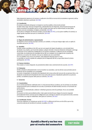 Salvo disposición expresa en el contrato, se aplicarán a los GIE las normas de las sociedades en general y del las
sociedades colectivas e particular. (Art 500)
2.2 Constitución
El contrato constitutivo del grupo se otorgará en escritura pública o documento privado.
Se debe indicar lugar, fecha de otorgamiento, individualización de integrantes, denominación de grupo de
interés económico (se identifica que es un GIE), el plazo, que tiene que ser determinado (no tiene plazo
máximo como las sociedades), el objeto y el domicilio. (Art 490)
Se inscribe en el Registro de Personas Jurídicas, Sección RNC (Art 491), y si se quiere modificar el contrato, se
exigen iguales requisitos que para su constitución. (Art 492)
2.3 Órganos
A. Órgano de administración y representación
Se regularán como lo prevea el propio contrato y en subsidio, o si hay que integrar algún vacío, se aplica la
normativa de las SA. (Art 494)
B. Asamblea
También existen asambleas en los GIE, que son una especie de órgano de gobierno, y en principio tiene
facultades muy amplias, que le permite adoptar cualquier decisión, incluso la disolución anticipada o prórroga
de duración en las condiciones establecidas en el contrato constitutivo. A diferencia de las sociedades
comerciales, las resoluciones de asambleas de los GIE no se adoptan con la exigencia de un quórum de
asistencia y un quórum de votación, sino que se adoptan por una unanimidad.
Si no se establece otra cosa en el contrato, cada integrante del grupo tiene un voto.
La asamblea se reunirá a pedido de cualquiera de los integrantes del GIE, ya que todos tienen la misma
participación. (Art 496)
2.4 Nuevos miembros.
Para aceptar un nuevo integrante, los preexistentes deben estar unánimemente de acuerdo. (Art 497)
2.5 Disolución
El GIE se disolverá anticipadamente si así lo resuelven sus asociados, y por las demás causa previstas para la
disolución de las sociedades en lo compatible.
La muerte, incapacidad, o la decisión de la liquidación de la masa activa del concurso de una persona física, o la
disolución, la decisión de la liquidación de la masa activa del concurso o liquidación judicial de una persona
jurídica, no disolverá el grupo salvo pacto en contrario. (Art 499)
3. Consorcios
3.1 Características
Es un contrato plurilateral, celebrado entre 2 o más personas físicas o jurídicas, por el cual éstos se vincularán
temporariamente para la realización de una obra, la prestación de determinados servicios o el suministro de
ciertos bienes.
El consorcio no está destinado a obtener ni distribuir ganancias entre los partícipes. No es una sociedad
comercial.
El consorcio no tiene personalidad jurídica. Cada sujeto de derecho que integra el consorcio responde
personalmente frente a terceros por las obligaciones que contraiga en relación con la parte de la obra, servicios
o suministro a su cargo sin solidaridad, salvo pacto en contrario. (Art 501)
3.2 Constitución. Formas
Tiene que celebrarse un contrato por escrito (Art 502). La diferencia de forma con los GIE es que en los
consorcios además de inscribirse el contrato, se publica. (Art 503)
78
 