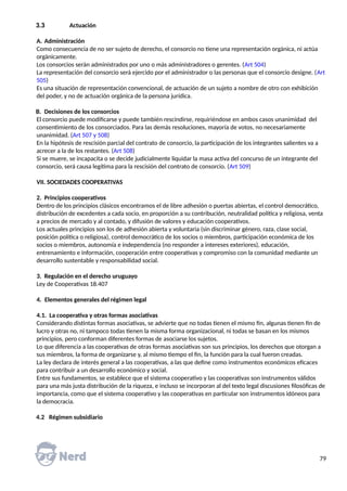 3.3 Actuación
A. Administración
Como consecuencia de no ser sujeto de derecho, el consorcio no tiene una representación orgánica, ni actúa
orgánicamente.
Los consorcios serán administrados por uno o más administradores o gerentes. (Art 504)
La representación del consorcio será ejercido por el administrador o las personas que el consorcio designe. (Art
505)
Es una situación de representación convencional, de actuación de un sujeto a nombre de otro con exhibición
del poder, y no de actuación orgánica de la persona jurídica.
B. Decisiones de los consorcios
El consorcio puede modificarse y puede también rescindirse, requiriéndose en ambos casos unanimidad del
consentimiento de los consorciados. Para las demás resoluciones, mayoría de votos, no necesariamente
unanimidad. (Art 507 y 508)
En la hipótesis de rescisión parcial del contrato de consorcio, la participación de los integrantes salientes va a
acrecer a la de los restantes. (Art 508)
Si se muere, se incapacita o se decide judicialmente liquidar la masa activa del concurso de un integrante del
consorcio, será causa legítima para la rescisión del contrato de consorcio. (Art 509)
VII. SOCIEDADES COOPERATIVAS
2. Principios cooperativos
Dentro de los principios clásicos encontramos el de libre adhesión o puertas abiertas, el control democrático,
distribución de excedentes a cada socio, en proporción a su contribución, neutralidad política y religiosa, venta
a precios de mercado y al contado, y difusión de valores y educación cooperativos.
Los actuales principios son los de adhesión abierta y voluntaria (sin discriminar género, raza, clase social,
posición política o religiosa), control democrático de los socios o miembros, participación económica de los
socios o miembros, autonomía e independencia (no responder a intereses exteriores), educación,
entrenamiento e información, cooperación entre cooperativas y compromiso con la comunidad mediante un
desarrollo sustentable y responsabilidad social.
3. Regulación en el derecho uruguayo
Ley de Cooperativas 18.407
4. Elementos generales del régimen legal
4.1. La cooperativa y otras formas asociativas
Considerando distintas formas asociativas, se advierte que no todas tienen el mismo fin, algunas tienen fin de
lucro y otras no, ni tampoco todas tienen la misma forma organizacional, ni todas se basan en los mismos
principios, pero conforman diferentes formas de asociarse los sujetos.
Lo que diferencia a las cooperativas de otras formas asociativas son sus principios, los derechos que otorgan a
sus miembros, la forma de organizarse y, al mismo tiempo el fin, la función para la cual fueron creadas.
La ley declara de interés general a las cooperativas, a las que define como instrumentos económicos eficaces
para contribuir a un desarrollo económico y social.
Entre sus fundamentos, se establece que el sistema cooperativo y las cooperativas son instrumentos válidos
para una más justa distribución de la riqueza, e incluso se incorporan al del texto legal discusiones filosóficas de
importancia, como que el sistema cooperativo y las cooperativas en particular son instrumentos idóneos para
la democracia.
4.2 Régimen subsidiario
79
 