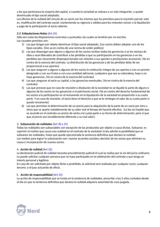 a los que pertenezca la mayoría del capital, o cuando la sociedad se reduzca a un solo integrante, o quede
desvirtuado el tipo social adoptado.
Los efectos de la nulidad del vínculo de un socio son los mismos que los previstos para la rescisión parcial, esto
es, modificación del contrato social, manteniendo su vigencia y validez para los restantes socios; y la liquidación
y pago de la participación al socio saliente.
2.3 Estipulaciones Nulas (Art 25)
Sólo son nulas las disposiciones concretas y puntuales, las cuales se tendrán por no escritas.
Las causales previstas son:
1) Las que tengan por objeto desvirtuar el tipo social adoptado. (Los socios deben adoptar uno de los
tipos sociales. Sino va en contra de una norma de orden público)
2) Las que dispongan que alguno o algunos de los socios reciban todas las ganancias o se les excluya de
ellas o sean liberados de contribuir a las pérdidas o que su participación en las ganancias o en las
pérdidas sea claramente desproporcionada con relación a sus aportes o prestaciones accesorias. (Va en
contra de la esencia del contrato. La distribución de las ganancias y de las pérdidas debe de ser
proporcional a sus aportes)
3) Las que aseguren a alguno o algunos de los socios la restitución íntegra de sus aportes o con un premio
designado o con sus frutos o con una cantidad adicional, cualquiera que sea su naturaleza, haya o no
haya ganancias. (Va en contra de la esencia del contrato)
4) Las que aseguran al socio su capital, o las ganancias eventuales. (Va en contra de la esencia del
contrato)
5) Las que prevean que en caso de rescisión o disolución de la sociedad no se liquide la parte de alguno o
algunos de los socios en las ganancias o el patrimonio social. (Va en contra del derecho fundamental de
los socios a la participación en el remanente en la liquidación de la sociedad en proporción a su cuota
parte. Y en caso de rescisión, el socio tiene el derecho a que se le reintegre el valor de su cuota parte si
queda remanente)
6) Las que permitan la determinación de un precio para la adquisición de la parte de un socio por otro u
otros que se aparte notablemente de su valor real al tiempo de hacerla efectiva. (La ley no impide que
se acuerde en el contrato un precio de venta a la cuota parte o su forma de determinación, pero sí que
que el precio sea sensiblemente diferente a su real valor).
3. Subsanación de nulidades (Art 30 y 31)
Todas las nulidades son subsanables con excepción de las producidas por objeto o causa ilícitas. Subsanar, es
suprimir el motivo que causa una nulidad en el contrato de la sociedad; la ley admite la posibilidad que se
subsanen las nulidades, hasta que quede ejecutoriada la sentencia definitiva que declare la nulidad.
Los medios para lograr la subsanación son: nuevos acuerdos sociales; decisión de los socios que eliminen su
causa e incorporación de nuevos socios.
4. Acción de nulidad (Art 32)
La declaración judicial de nulidad necesita procedimiento judicial el cual se realiza por la vía del juicio ordinario.
La puede solicitar cualquier persona que no haya participado en la celebración del contrato y que tenga un
interés personal y legítimo.
En caso de ser solicitada por objeto ilícito o prohibido, la solicitud será realizada por cualquier socio; cualquier
tercero; o el juez actuando de oficio.
5. Acción de responsabilidad (Art 35)
La acción de responsabilidad que se funda en la existencia de nulidades, prescribe a los 3 años contados desde
el día en que la sentencia definitiva que declara la nulidad adquiera autoridad de cosa juzgada.
8
 