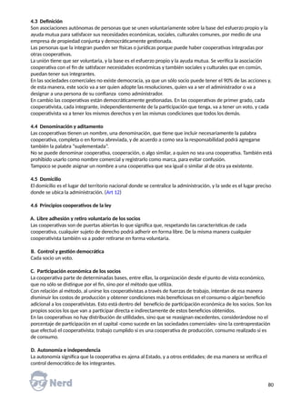 4.3 Definición
Son asociaciones autónomas de personas que se unen voluntariamente sobre la base del esfuerzo propio y la
ayuda mutua para satisfacer sus necesidades económicas, sociales, culturales comunes, por medio de una
empresa de propiedad conjunta y democráticamente gestionada.
Las personas que la integran pueden ser físicas o jurídicas porque puede haber cooperativas integradas por
otras cooperativas.
La unión tiene que ser voluntaria, y la base es el esfuerzo propio y la ayuda mutua. Se verifica la asociación
cooperativa con el fin de satisfacer necesidades económicas y también sociales y culturales que en común,
puedan tener sus integrantes.
En las sociedades comerciales no existe democracia, ya que un sólo socio puede tener el 90% de las acciones y,
de esta manera, este socio va a ser quien adopte las resoluciones, quien va a ser el administrador o va a
designar a una persona de su confianza como administrador.
En cambio las cooperativas están democráticamente gestionadas. En las cooperativas de primer grado, cada
cooperativista, cada integrante, independientemente de la participación que tenga, va a tener un voto, y cada
cooperativista va a tener los mismos derechos y en las mismas condiciones que todos los demás.
4.4 Denominación y aditamento
Las cooperativas tienen un nombre, una denominación, que tiene que incluir necesariamente la palabra
cooperativa, completa o en forma abreviada, y de acuerdo a como sea la responsabilidad podrá agregarse
también la palabra “suplementada”.
No se puede denominar cooperativa, cooperación, o algo similar, a quien no sea una cooperativa. También está
prohibido usarlo como nombre comercial y registrarlo como marca, para evitar confusión.
Tampoco se puede asignar un nombre a una cooperativa que sea igual o similar al de otra ya existente.
4.5 Domicilio
El domicilio es el lugar del territorio nacional donde se centralice la administración, y la sede es el lugar preciso
donde se ubica la administración. (Art 12)
4.6 Principios cooperativos de la ley
A. Libre adhesión y retiro voluntario de los socios
Las cooperativas son de puertas abiertas lo que significa que, respetando las características de cada
cooperativa, cualquier sujeto de derecho podrá adherir en forma libre. De la misma manera cualquier
cooperativista también va a poder retirarse en forma voluntaria.
B. Control y gestión democrática
Cada socio un voto.
C. Participación económica de los socios
La cooperativa parte de determinadas bases, entre ellas, la organización desde el punto de vista económico,
que no sólo se distingue por el fin, sino por el método que utiliza.
Con relación al método, al unirse los cooperativistas a través de fuerzas de trabajo, intentan de esa manera
disminuir los costos de producción y obtener condiciones más beneficiosas en el consumo o algún beneficio
adicional a los cooperativistas. Esto está dentro del beneficio de participación económica de los socios. Son los
propios socios los que van a participar directa e indirectamente de estos beneficios obtenidos.
En las cooperativas no hay distribución de utilidades, sino que se reasignan excedentes, considerándose no el
porcentaje de participación en el capital -como sucede en las sociedades comerciales- sino la contraprestación
que efectuó el cooperativista; trabajo cumplido si es una cooperativa de producción, consumo realizado si es
de consumo.
D. Autonomía e independencia
La autonomía significa que la cooperativa es ajena al Estado, y a otros entidades; de esa manera se verifica el
control democrático de los integrantes.
80
 