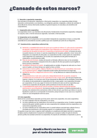 E. Educación y capacitación cooperativa
Otro principio es la educación, capacitación e información cooperativa. Las cooperativas deben brindar
educación y entrenamiento a sus miembros, a sus dirigentes, gerentes, empleados, a efectos de contribuir al
desarrollo de las mismas informando al público en general respecto a la naturaleza y los beneficios del
cooperativismo.
F. Cooperación entre cooperativas
Las cooperativas sirven a sus miembros más eficazmente, fortaleciendo el movimiento cooperativo, trabajando
en conjunto, tanto a nivel de estructuras regionales, nacionales o internacionales.
G. Compromiso con la comunidad
El último principio es el compromiso con la comunidad, trabajando las cooperativas en base a un desarrollo
sostenible de la comunidad de acuerdo a políticas que sean aceptadas por parte de sus integrantes.
4.7 Caracteres de las cooperativas conforme la ley
1) Ilimitación y variabilidad del número de socios que no podrá ser inferior a 5, salvo para las cooperativas
de segundo o ulterior grado (son cooperativas cuyos integrantes son cooperativas, por lo tanto una
cooperativa de 2do grado formado por 4 cooperativas es perfectamente viable): el número de socios
no puede entonces, ser menor a 5, para las cooperativas de 1er grado, pudiendo sí, tener menos de 5
integrantes una cooperativa de 2do grado. Las cooperativas de 2do o mayor grado son cooperativas
cuyos integrantes son cooperativas, por lo tanto una cooperativa de 2do grado formada por 4
cooperativas, es perfectamente viable.
2) Plazo de duración ilimitado: el plazo de duración es ilimitado, diferencia clara con las sociedades
comerciales, donde tienen a excepción de las SA un plazo de 30 años que puede ser prorrogable en
forma sucesiva y sistemática.
3) Variabilidad e ilimitación de capital: el capital puede ser variable, el ingreso de cada socio va a hacer
variar el capital, y al mismo tiempo ese capital no tiene un límite.
4) Autonomía en manera política, religiosa, filosófica y no discriminación por nacionalidad, clase social,
raza y equidad de género: ninguna cooperativa puede realizar discriminación de ningún tipo.
5) Igualdad de derechos y obligaciones entre los socios: no hay diferencia en materia de derechos, ni de
obligaciones.
6) Reconocimiento de un solo voto a cada socio, independientemente de sus aportes, excepto la
posibilidad del voto ponderado en las cooperativas de 2do o mayor grado: por más que el aporte sea
superior o inferior, es un voto por socio, lo que claramente los diferencia de las sociedades comerciales.
Sí se admite el voto ponderado en cooperativas de 2do o mayor grado, o sea cooperativas formadas
por cooperativas. En ese caso, según el número de miembros de cada una de las cooperativas que
conforman la cooperativa de 2do grado, podría ponderarse el voto de cada uno de ellos.
7) La imposibilidad del reparto de las reservas sociales y el destino desinteresado del sobrante
patrimonial en caso de liquidación: las reservas sociales no se reparten, y el destino desinteresado se
asemeja a los estatutos de las asociaciones civiles sin fines de lucro, que tienen que indicar en caso de
liquidación,a quién le va a corresponder el remanente, porque tampoco en ese caso se va a repartir el
mismo en caso de liquidación entre los socios.
4.8 Acto cooperativo
Dentro de las características especiales que la ley prevé, está el acto cooperativo. Son actos cooperativos:
a. Los actos realizados entre las cooperativas y sus socios.
b. Los actos realizados por las cooperativas y los socios de sus cooperativas socias. Si existen cooperativas
socias de 2do grado, también pueden ser actos cooperativos los realizados entre las cooperativas y los
socios de las cooperativas socias.
c. Los actos realizados por las cooperativas entre sí cuando hubieren asociado bajo cualquier forma o
vinculadas por pertenencia a otra de grado superior, en cumplimiento de su objeto social.
El requisito es que esos actos o negocios estén realizados en cumplimento del objeto social de la cooperativa.
El objeto social es simplemente el conjunto de actividades que se propone realizar el sujeto de derecho
persona jurídica (la sociedad comercial o la cooperativa). El conjunto de actividades es importante sí, pero lo
81
 