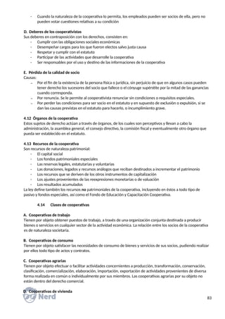 - Cuando la naturaleza de la cooperativa lo permita, los empleados pueden ser socios de ella, pero no
pueden votar cuestiones relativas a su condición
D. Deberes de los cooperativistas
Sus deberes en contraposición con los derechos, consisten en:
- Cumplir con las obligaciones sociales económicas
- Desempeñar cargos para los que fueron electos salvo justa causa
- Respetar y cumplir con el estatuto
- Participar de las actividades que desarrolle la cooperativa
- Ser responsables por el uso y destino de las informaciones de la cooperativa
E. Pérdida de la calidad de socio
Causas:
₋ Por el fin de la existencia de la persona física o jurídica, sin perjuicio de que en algunos casos pueden
tener derecho los sucesores del socio que fallece o el cónyuge supérstite por la mitad de las ganancias
cuando corresponda.
₋ Por renuncia. Se le permite al cooperativista renunciar sin condiciones o requisitos especiales.
₋ Por perder las condiciones para ser socio en el estatuto y en supuesto de exclusión o expulsión, si se
dan las causas previstas en el estatuto para hacerlo, o incumplimiento grave.
4.12 Órganos de la cooperativa
Estos sujetos de derecho actúan a través de órganos, de los cuales son perceptivos y llevan a cabo la
administración, la asamblea general, el consejo directivo, la comisión fiscal y eventualmente otro órgano que
pueda ser establecido en el estatuto.
4.13 Recursos de la cooperativa
Son recursos de naturaleza patrimonial:
- El capital social
- Los fondos patrimoniales especiales
- Las reservas legales, estatutarias y voluntarias
- Las donaciones, legados y recursos análogos que reciban destinados a incrementar el patrimonio
- Los recursos que se deriven de los otros instrumentos de capitalización
- Los ajustes provenientes de las reexpresiones monetarias o de valuación
- Los resultados acumulados
La ley define también los recursos no patrimoniales de la cooperativa, incluyendo en éstos a todo tipo de
pasivo y fondos especiales, así como el Fondo de Educación y Capacitación Cooperativa.
4.14 Clases de cooperativas
A. Cooperativas de trabajo
Tienen por objeto obtener puestos de trabajo, a través de una organización conjunta destinada a producir
bienes o servicios en cualquier sector de la actividad económica. La relación entre los socios de la cooperativa
es de naturaleza societaria.
B. Cooperativas de consumo
Tienen por objeto satisfacer las necesidades de consumo de bienes y servicios de sus socios, pudiendo realizar
por ellos todo tipo de actos y contratos.
C. Cooperativas agrarias
Tienen por objeto efectuar o facilitar actividades concernientes a producción, transformación, conservación,
clasificación, comercialización, elaboración, importación, exportación de actividades provenientes de diversa
forma realizada en común o individualmente por sus miembros. Las cooperativas agrarias por su objeto no
están dentro del derecho comercial.
D. Cooperativas de vivienda
83
 