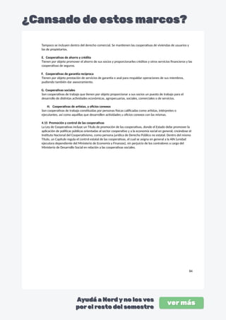 Tampoco se incluyen dentro del derecho comercial. Se mantienen las cooperativas de viviendas de usuarios y
las de propietarios.
E. Cooperativas de ahorro y crédito
Tienen por objeto promover el ahorro de sus socios y proporcionarles créditos y otros servicios financieros y las
cooperativas de seguros.
F. Cooperativas de garantía recíproca
Tienen por objeto prestación de servicios de garantía o aval para respaldar operaciones de sus miembros,
pudiendo también dar asesoramiento.
G. Cooperativas sociales
Son cooperativas de trabajo que tienen por objeto proporcionar a sus socios un puesto de trabajo para el
desarrollo de distintas actividades económicas, agropecuarias, sociales, comerciales o de servicios.
H. Cooperativas de artistas, y oficios conexos
Son cooperativas de trabajo constituidas por personas físicas calificadas como artistas, intérpretes o
ejecutantes, así como aquéllas que desarrollen actividades u oficios conexos con las mismas.
4.15 Promoción y control de las cooperativas
La Ley de Cooperativas incluye un Título de promoción de las cooperativas, donde el Estado debe promover la
aplicación de políticas públicas orientadas al sector cooperativo y a la economía social en general, creándose el
Instituto Nacional del Cooperativismo, como persona jurídica de Derecho Público no estatal. Dentro del mismo
Título, un Capítulo regula el control estatal de las cooperativas, el cual se asigna en general a la AIN (unidad
ejecutora dependiente del Ministerio de Economía y Finanzas), sin perjuicio de los contralores a cargo del
Ministerio de Desarrollo Social en relación a las cooperativas sociales.
84
 