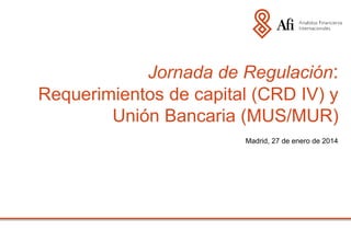 Jornada de Regulación:
Requerimientos de capital (CRD IV) y
Unión Bancaria (MUS/MUR)
Madrid, 27 de enero de 2014

 