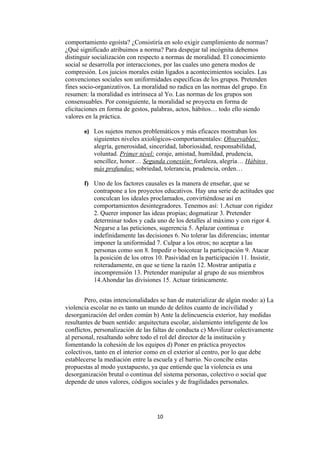 comportamiento egoísta? ¿Consistiría en solo exigir cumplimiento de normas?
¿Qué significado atribuimos a norma? Para despejar tal incógnita debemos
distinguir socialización con respecto a normas de moralidad. El conocimiento
social se desarrolla por interacciones, por las cuales uno genera modos de
compresión. Los juicios morales están ligados a acontecimientos sociales. Las
convenciones sociales son uniformidades específicas de los grupos. Pretenden
fines socio-organizativos. La moralidad no radica en las normas del grupo. En
resumen: la moralidad es intrínseca al Yo. Las normas de los grupos son
consensuables. Por consiguiente, la moralidad se proyecta en forma de
elicitaciones en forma de gestos, palabras, actos, hábitos… todo ello siendo
valores en la práctica.

       e) Los sujetos menos problemáticos y más eficaces mostraban los
           siguientes niveles axiológicos-comportamentales: Observables:
           alegría, generosidad, sinceridad, laboriosidad, responsabilidad,
           voluntad. Primer nivel: coraje, amistad, humildad, prudencia,
           sencillez, honor… Segunda conexión: fortaleza, alegría… Hábitos
           más profundos: sobriedad, tolerancia, prudencia, orden…

       f) Uno de los factores causales es la manera de enseñar, que se
          contrapone a los proyectos educativos. Hay una serie de actitudes que
          conculcan los ideales proclamados, convirtiéndose así en
          comportamientos desintegradores. Tenemos así: 1.Actuar con rigidez
          2. Querer imponer las ideas propias; dogmatizar 3. Pretender
          determinar todos y cada uno de los detalles al máximo y con rigor 4.
          Negarse a las peticiones, sugerencia 5. Aplazar continua e
          indefinidamente las decisiones 6. No tolerar las diferencias; intentar
          imponer la uniformidad 7. Culpar a los otros; no aceptar a las
          personas como son 8. Impedir o boicotear la participación 9. Atacar
          la posición de los otros 10. Pasividad en la participación 11. Insistir,
          reiteradamente, en que se tiene la razón 12. Mostrar antipatía e
          incomprensión 13. Pretender manipular al grupo de sus miembros
          14.Ahondar las divisiones 15. Actuar tiránicamente.


        Pero, estas intencionalidades se han de materializar de algún modo: a) La
violencia escolar no es tanto un mundo de delitos cuanto de incivilidad y
desorganización del orden común b) Ante la delincuencia exterior, hay medidas
resultantes de buen sentido: arquitectura escolar, aislamiento inteligente de los
conflictos, personalización de las faltas de conducta c) Movilizar colectivamente
al personal, resaltando sobre todo el rol del director de la institución y
fomentando la cohesión de los equipos d) Poner en práctica proyectos
colectivos, tanto en el interior como en el exterior al centro, por lo que debe
establecerse la mediación entre la escuela y el barrio. No concibe estas
propuestas al modo yuxtapuesto, ya que entiende que la violencia es una
desorganización brutal o continua del sistema personas, colectivo o social que
depende de unos valores, códigos sociales y de fragilidades personales.




                                   10
 