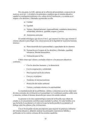Por otra parte, la LOE, además de la reflexión del preámbulo y exposición de
motivos, en el art. 1, al referir a los principios, establece que el sistema educativo
español se configurará conforme a los valores de la Constitución y se asienta en el
respeto a los derechos y libertades reconocidos en ella.
               a) Calidad
               b) Equidad
               c) Valores: libertad personal, responsabilidad, ciudadanía democrática,
                  solidaridad, tolerancia, igualdad, respeto y justicia.
               d) Autonomía curricular.
       El sentido teleológico que da en el Art.2, que enumera los fines que orientan el
sistema educativo para llegar a las consecuencias de la dignidad de la persona humana;
tenemos:
               a) Pleno desarrollo de la personalidad y capacidades de los alumnos.
               b) Formación en el respeto de los derechos y libertades, igualdad,
                  tolerancia, libertad democrática.
               c) Formación para la Paz.
      Cabría situar aquí valores y actitudes relativos a los procesos educativos
conforme...
               -   Con los derechos humanos y la democracia.
               -   Con la cooperación y solidaridad.
               -   Para la preservación de culturas
               -   Con yo y el prójimo
               -   Tendentes al internacionalismo
               -   Protección del medio ambiente
               -   Valores y actitudes atientes a la espiritualidad.
        La mundialización de los problemas, valores y soluciones ya no nos aleja tanto
de otras corrientes de civilización en la actualidad. La I conferencia asiática sobre razas
y minorías, rechaza el término desarrollo por carecer de sentido cultural
       La persona es la clave epistemológica (rama de la filosofía cuyo objeto de
estudio es el conocimiento científico) para trasladar la cultura. El valor hombre es lo
que ha hecho lo occidental y el valor es lo que ha hecho posible lo occidental y el
diálogo entre las culturas y las civilizaciones.
        Con el fin de poder elicitar precripciones para mejorar las prácticas ordinarias
del sistema educativo, debemos analizar las principales experiencias habidas y
publicadas en los centros comunes de las esculeas españolas.


                                            12
 