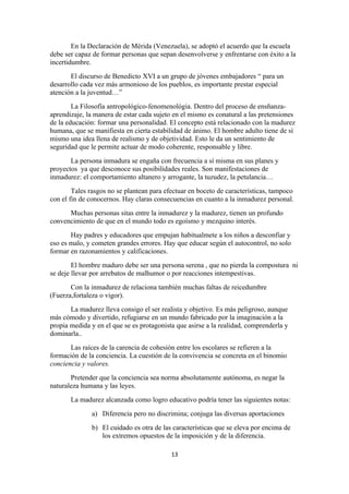 En la Declaración de Mérida (Venezuela), se adoptó el acuerdo que la escuela
debe ser capaz de formar personas que sepan desenvolverse y enfrentarse con éxito a la
incertidumbre.
       El discurso de Benedicto XVI a un grupo de jóvenes embajadores “ para un
desarrollo cada vez más armonioso de los pueblos, es importante prestar especial
atención a la juventud…”
        La Filosofía antropológico-fenomenológia. Dentro del proceso de ensñanza-
aprendizaje, la manera de estar cada sujeto en el mismo es conatural a las pretensiones
de la educación: formar una personalidad. El concepto está relacionado con la madurez
humana, que se manifiesta en cierta estabilidad de ánimo. El hombre adulto tiene de sí
mismo una idea llena de realismo y de objetividad. Esto le da un sentimiento de
seguridad que le permite actuar de modo coherente, responsable y libre.
       La persona inmadura se engaña con frecuencia a sí misma en sus planes y
proyectos ya que desconoce sus posibilidades reales. Son manifestaciones de
inmadurez: el comportamiento altanero y arrogante, la tuzudez, la petulancia…
        Tales rasgos no se plantean para efectuar en boceto de características, tampoco
con el fin de conocernos. Hay claras consecuencias en cuanto a la inmadurez personal.
      Muchas personas sitas entre la inmadurez y la madurez, tienen un profundo
convencimiento de que en el mundo todo es egoísmo y mezquino interés.
       Hay padres y educadores que empujan habitualmete a los niños a desconfiar y
eso es malo, y cometen grandes errores. Hay que educar según el autocontrol, no solo
formar en razonamientos y calificaciones.
        El hombre maduro debe ser una persona serena , que no pierda la compostura ni
se deje llevar por arrebatos de malhumor o por reacciones intempestivas.
       Con la inmadurez de relaciona también muchas faltas de reicedumbre
(Fuerza,fortaleza o vigor).
       La madurez lleva consigo el ser realista y objetivo. Es más peligroso, aunque
más cómodo y divertido, refugiarse en un mundo fabricado por la imaginación a la
propia medida y en el que se es protagonista que asirse a la realidad, comprenderla y
dominarla..
       Las raíces de la carencia de cohesión entre los escolares se refieren a la
formación de la conciencia. La cuestión de la convivencia se concreta en el binomio
conciencia y valores.
       Pretender que la conciencia sea norma absolutamente autónoma, es negar la
naturaleza humana y las leyes.
       La madurez alcanzada como logro educativo podría tener las siguientes notas:
              a) Diferencia pero no discrimina; conjuga las diversas aportaciones
              b) El cuidado es otra de las características que se eleva por encima de
                 los extremos opuestos de la imposición y de la diferencia.

                                           13
 