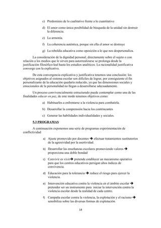 c) Predominio de lo cualitativo frente a lo cuantitativo
               d) El amor como única posibilidad de búsqueda de la unidad sin destruir
                  la diferencia.
               e) La armonía.
               f) La coherencia auténtica, porque sin ella el amor se destruye
               g) La rebeldía educativa como oposición a lo que nos despersonaliza.
        La consideración de la dignidad personal, directamente sobre el sujeto o con
relación a los medios que le sirven para autorrealizarse se prolonga desde la
justificación filosófico-leal hasta los estudios analíticos. La racionalidad justificativa
converge con la explicativa.
       De esta convergencia explicativa y justificativa tenemos una conclusión: los
objetivos asignados al sistema escolar son difíciles de lograr, por consiguiente el fin
personalizante de la educación quedaría reducido, ya que las dimensiones sociales y
emocionales de la personalidad no llegan a desarrollarse adecuadamente.
        Un proceso convivencialmente estructurado puede contemplar como una de las
finalidades educar en paz, de este modo tenemos objetivos como:
               a) Habituarles a enfrentarse a la violencia para combatirla.
               b) Desarrollar la comprensión hacia los contrincantes
               c) Generar las habilidades individualidades y sociales.
       5.3 PROGRAMAS
        A continuación exponemos una serie de programas experimentación de
conflictividad
                a) Ajuste promovido por docentes  efectuar tratamientos sustitutorios
                     de la agresividad por la asertividad.
                b) Desarrollar las enseñanzas escolares promoviendo valores 
                     proporciona una doble bondad
                c) Convivir es vivir pretende establecer un mecanismo operativo
                     para que los centros educativos persigan altos índices de
                     convivencia.
                d) Educación para la tolerancia  reduce el riesgo para ejercer la
                     violencia.
                e) Intervención educativa contra la violencia en el ámbito escolar 
                     pretender ser un instrumento para iniciar la intervención contra la
                     violencia escolar desde la realidad de cada centro.
                f)   Campaña escolar contra la violencia, la explotación y el racismo 
                     sensibiliza sobre las diversas formas de explotación.

                                             14
 
