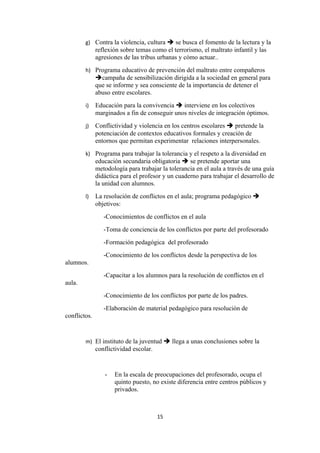 g) Contra la violencia, cultura  se busca el fomento de la lectura y la
              reflexión sobre temas como el terrorismo, el maltrato infantil y las
              agresiones de las tribus urbanas y cómo actuar..
        h) Programa educativo de prevención del maltrato entre compañeros
              campaña de sensibilización dirigida a la sociedad en general para
              que se informe y sea consciente de la importancia de detener el
              abuso entre escolares.
        i)    Educación para la convivencia  interviene en los colectivos
              marginados a fin de conseguir unos niveles de integración óptimos.
        j)    Conflictividad y violencia en los centros escolares  pretende la
              potenciación de contextos educativos formales y creación de
              entornos que permitan experimentar relaciones interpersonales.
        k) Programa para trabajar la tolerancia y el respeto a la diversidad en
              educación secundaria obligatoria  se pretende aportar una
              metodología para trabajar la tolerancia en el aula a través de una guía
              didáctica para el profesor y un cuaderno para trabajar el desarrollo de
              la unidad con alumnos.
        l)    La resolución de conflictos en el aula; programa pedagógico 
              objetivos:
                 -Conocimientos de conflictos en el aula
                 -Toma de conciencia de los conflictos por parte del profesorado
                 -Formación pedagógica del profesorado
                 -Conocimiento de los conflictos desde la perspectiva de los
alumnos.
                 -Capacitar a los alumnos para la resolución de conflictos en el
aula.
                 -Conocimiento de los conflictos por parte de los padres.
                 -Elaboración de material pedagógico para resolución de
conflictos.


        m) El instituto de la juventud  llega a unas conclusiones sobre la
              conflictividad escolar.


                 -   En la escala de preocupaciones del profesorado, ocupa el
                     quinto puesto, no existe diferencia entre centros públicos y
                     privados.



                                        15
 
