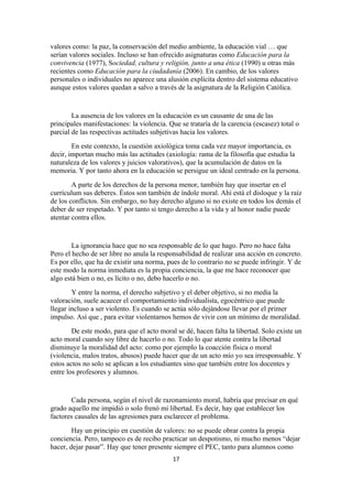 valores como: la paz, la conservación del medio ambiente, la educación vial … que
serían valores sociales. Incluso se han ofrecido asignaturas como Educación para la
convivencia (1977), Sociedad, cultura y religión, junto a una ética (1990) u otras más
recientes como Educación para la ciudadanía (2006). En cambio, de los valores
personales o individuales no aparece una alusión explícita dentro del sistema educativo
aunque estos valores quedan a salvo a través de la asignatura de la Religión Católica.


        La ausencia de los valores en la educación es un causante de una de las
principales manifestaciones: la violencia. Que se trataría de la carencia (escasez) total o
parcial de las respectivas actitudes subjetivas hacia los valores.
        En este contexto, la cuestión axiológica toma cada vez mayor importancia, es
decir, importan mucho más las actitudes (axiología: rama de la filosofía que estudia la
naturaleza de los valores y juicios valorativos), que la acumulación de datos en la
memoria. Y por tanto ahora en la educación se persigue un ideal centrado en la persona.
        A parte de los derechos de la persona menor, también hay que insertar en el
currículum sus deberes. Éstos son también de índole moral. Ahí está el disloque y la raíz
de los conflictos. Sin embargo, no hay derecho alguno si no existe en todos los demás el
deber de ser respetado. Y por tanto si tengo derecho a la vida y al honor nadie puede
atentar contra ellos.


        La ignorancia hace que no sea responsable de lo que hago. Pero no hace falta
Pero el hecho de ser libre no anula la responsabilidad de realizar una acción en concreto.
Es por ello, que ha de existir una norma, pues de lo contrario no se puede infringir. Y de
este modo la norma inmediata es la propia conciencia, la que me hace reconocer que
algo está bien o no, es lícito o no, debo hacerlo o no.
        Y entre la norma, el derecho subjetivo y el deber objetivo, si no media la
valoración, suele acaecer el comportamiento individualista, egocéntrico que puede
llegar incluso a ser violento. Es cuando se actúa sólo dejándose llevar por el primer
impulso. Así que , para evitar violentarnos hemos de vivir con un mínimo de moralidad.
        De este modo, para que el acto moral se dé, hacen falta la libertad. Solo existe un
acto moral cuando soy libre de hacerlo o no. Todo lo que atente contra la libertad
disminuye la moralidad del acto: como por ejemplo la coacción física o moral
(violencia, malos tratos, abusos) puede hacer que de un acto mío yo sea irresponsable. Y
estos actos no solo se aplican a los estudiantes sino que también entre los docentes y
entre los profesores y alumnos.


       Cada persona, según el nivel de razonamiento moral, habría que precisar en qué
grado aquello me impidió o solo frenó mi libertad. Es decir, hay que establecer los
factores causales de las agresiones para esclarecer el problema.
        Hay un principio en cuestión de valores: no se puede obrar contra la propia
conciencia. Pero, tampoco es de recibo practicar un despotismo, ni mucho menos “dejar
hacer, dejar pasar”. Hay que tener presente siempre el PEC, tanto para alumnos como
                                            17
 