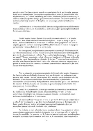 para docentes. Pero la conciencia no es la norma absoluta, ha de ser formada, para que
tome las decisiones justas. Dos rasgos acompañan al acto moral: la imputabilidad y la
responsabilidad. Ha sido un acto libre y por lo tanto si es bueno puede ser meritorio y si
es malo me hace culpable. De aquí que debamos relacionar las situaciones relativas a las
normas del centro y las crisis de disciplina con los castigos y la moralidad de los
sujetos.
       La formación de la conciencia de los educandos se puede llevar a cabo mediante
la enseñanza de valores con el desarrollo de las lecciones, pero que cumplimentada con
los procesos tutoriales.


       En este sentido cuando alguien alega que la norma de conducta es su propia
conciencia debe haber coherencia entre lo que se piensa , lo que se dice y lo que se
hace… Los educadores han de evitar decir lo contrario de lo que piensas, con afán de
engañar, pues los alumnos los averiguan TODO. Practicar esto es caer en el precipicio
de la mentira y este es el cáncer de la convivencia.
       Por consiguiente, nos planteamos como hipótesis de trabajo: educar en función
de valores humanizantes, no solo pueden favorecer la personalización, también pueden
prevenir la situación de crisis violenta. Pero… ¿cómo?¿qué estrategias y técnicas se han
de seguir? Y lo más importante… ¿Qué valores son los educativos? De este modo se ha
de contestar con la fenomenología axiológica de hechos. Y es que en los principios del
derecho no se formula la convivencia como valor educativo aunque en los programas y
planes de actuación se han cambiado los valores de tolerancia o antiviolencia por el de
educar para la convivencia.


         Pero la educación no es una mera relación horizontal, entre iguales. Los gustos,
las ilusiones y las sensibilidades de unos y otros son diferentes y si no hay tacto por
parte de unos y otros… surgen los problemas. Hay actitudes que proyectadas sobre los
menores, lo único que hacen es crispar a estos últimos (como el pesimismo, el
catastrofismo y el derrotismo). Aunque también hemos de saber que si a los estudiantes
les tratamos de forma madura, con seriedad y exigiéndonos responsablemente, ellos
responden con el mismo talante.
       La raíz de la problemática se halla por tanto en la diferencia de sensibilidades.
La razón es que el mundo de los valores no es inmutable y por tanto la buena
convivencia no se improvisa, sino que es necesario pensarla y sistematizarla en un
programa con delicadeza en el trato mutuo.
       Un maleducado desconoce que no todo lo que puede decir o hacer se debe llevar
a cabo. Y por consiguiente lo que debe hacer el educado consiste en distinguir entre el
hacer y deber. Por este motivo la ironía en la comunicación educativa debe ser
controlada, ya que está puede confundir a los estudiantes.
       No obstante, la mera urbanidad hueca resulta un abuso. Este conjunto de hábitos
estereotipados pueden proyecta cierta instrucción pero no convence sobre el grado de
formación adquirido. Por tanto, en vez de favorecer la convivencia, esta actitud quedaba
rebajada, envarando o presionando al individuo. Y de este modo la relación educativa

                                            18
 