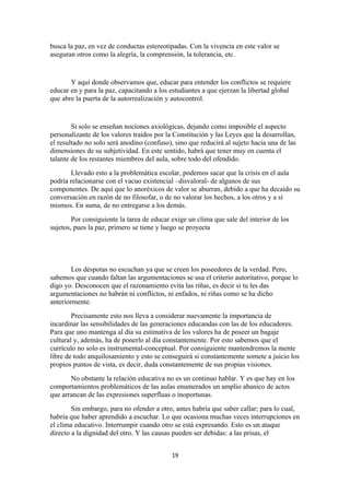 busca la paz, en vez de conductas estereotipadas. Con la vivencia en este valor se
aseguran otros como la alegría, la comprensión, la tolerancia, etc.


       Y aquí donde observamos que, educar para entender los conflictos se requiere
educar en y para la paz, capacitando a los estudiantes a que ejerzan la libertad global
que abre la puerta de la autorrealización y autocontrol.


        Si solo se enseñan nociones axiológicas, dejando como imposible el aspecto
personalizante de los valores traídos por la Constitución y las Leyes que la desarrollan,
el resultado no solo será anodino (confuso), sino que reducirá al sujeto hacia una de las
dimensiones de su subjetividad. En este sentido, habrá que tener muy en cuenta el
talante de los restantes miembros del aula, sobre todo del ofendido.
       Llevado esto a la problemática escolar, podemos sacar que la crisis en el aula
podría relacionarse con el vacuo existencial –disvaloral- de algunos de sus
componentes. De aquí que lo anoréxicos de valor se aburran, debido a que ha decaído su
conversación en razón de no filosofar, o de no valorar los hechos, a los otros y a sí
mismos. En suma, de no entregarse a los demás.
        Por consiguiente la tarea de educar exige un clima que sale del interior de los
sujetos, pues la paz, primero se tiene y luego se proyecta




        Los déspotas no escuchan ya que se creen los poseedores de la verdad. Pero,
sabemos que cuando faltan las argumentaciones se usa el criterio autoritativo, porque lo
digo yo. Desconocen que el razonamiento evita las riñas, es decir si tu les das
argumentaciones no habrán ni conflictos, ni enfados, ni riñas como se ha dicho
anteriormente.
        Precisamente esto nos lleva a considerar nuevamente la importancia de
incardinar las sensibilidades de las generaciones educandas con las de los educadores.
Para que uno mantenga al día su estimativa de los valores ha de poseer un bagaje
cultural y, además, ha de ponerlo al día constantemente. Por esto sabemos que el
currículo no solo es instrumental-conceptual. Por consiguiente mantendremos la mente
libre de todo anquilosamiento y esto se conseguirá si constantemente somete a juicio los
propios puntos de vista, es decir, duda constantemente de sus propias visiones.
       No obstante la relación educativa no es un continuo hablar. Y es que hay en los
comportamientos problemáticos de las aulas enumerados un amplio abanico de actos
que arrancan de las expresiones superfluas o inoportunas.
        Sin embargo, para no ofender a otro, antes habría que saber callar; para lo cual,
habría que haber aprendido a escuchar. Lo que ocasiona muchas veces interrupciones en
el clima educativo. Interrumpir cuando otro se está expresando. Esto es un ataque
directo a la dignidad del otro. Y las causas pueden ser debidas: a las prisas, el


                                            19
 