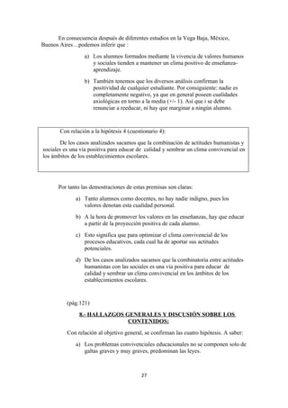 En consecuencia después de diferentes estudios en la Vega Baja, México,
Buenos Aires…podemos inferir que :
                  a) Los alumnos formados mediante la vivencia de valores humanos
                     y sociales tienden a mantener un clima positivo de enseñanza-
                     aprendizaje.
                  b) También tenemos que los diversos análisis confirman la
                     positividad de cualquier estudiante. Por consiguiente: nadie es
                     completamente negativo, ya que en general poseen cualidades
                     axiológicas en torno a la media (+/- 1). Así que i se debe
                     renunciar a reeducar, ni hay que marginar a ningún alumno.



       Con relación a la hipótesis 4 (cuestionario 4):
       De los casos analizados sacamos que la combinación de actitudes humanistas y
sociales es una vía positiva para educar de calidad y sembrar un clima convivencial en
los ámbitos de los establecimientos escolares.




       Por tanto las demostraciones de estas premisas son claras:
              a) Tanto alumnos como docentes, no hay nadie indigno, pues los
                 valores denotan esta cualidad personal.
              b) A la hora de promover los valores en las enseñanzas, hay que educar
                 a partir de la proyección positiva de cada alumno.
              c) Esto significa que para optimizar el clima convivencial de los
                 procesos educativos, cada cual ha de aportar sus actitudes
                 potenciales.
              d) De los casos analizados sacamos que la combinatoria entre actitudes
                 humanistas con las sociales es una vía positiva para educar de
                 calidad y sembrar un clima convivencial en los ámbitos de los
                 establecimientos escolares.


          (pág.121)
                8.- HALLAZGOS GENERALES Y DISCUSIÓN SOBRE LOS
                               CONTENIDOS:
          Con relación al objetivo general, se confirman las cuatro hipótesis. A saber:
              a) Los problemas convivenciales educacionales no se componen solo de
                 galtas graves y muy graves, predominan las leyes.



                                           27
 