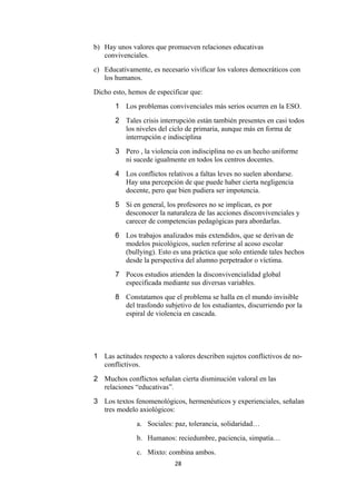 b) Hay unos valores que promueven relaciones educativas
   convivenciales.
c) Educativamente, es necesario vivificar los valores democráticos con
   los humanos.
Dicho esto, hemos de especificar que:
       1 Los problemas convivenciales más serios ocurren en la ESO.
       2 Tales crisis interrupción están también presentes en casi todos
         los niveles del ciclo de primaria, aunque más en forma de
         interrupción e indisciplina
       3 Pero , la violencia con indisciplina no es un hecho uniforme
         ni sucede igualmente en todos los centros docentes.
       4 Los conflictos relativos a faltas leves no suelen abordarse.
         Hay una percepción de que puede haber cierta negligencia
         docente, pero que bien pudiera ser impotencia.
       5 Si en general, los profesores no se implican, es por
         desconocer la naturaleza de las acciones disconvivenciales y
         carecer de competencias pedagógicas para abordarlas.
       6 Los trabajos analizados más extendidos, que se derivan de
         modelos psicológicos, suelen referirse al acoso escolar
         (bullying). Esto es una práctica que solo entiende tales hechos
         desde la perspectiva del alumno perpetrador o víctima.
       7 Pocos estudios atienden la disconvivencialidad global
         especificada mediante sus diversas variables.
       8 Constatamos que el problema se halla en el mundo invisible
         del trasfondo subjetivo de los estudiantes, discurriendo por la
         espiral de violencia en cascada.




1 Las actitudes respecto a valores describen sujetos conflictivos de no-
  conflictivos.
2 Muchos conflictos señalan cierta disminución valoral en las
  relaciones “educativas”.
3 Los textos fenomenológicos, hermenéuticos y experienciales, señalan
  tres modelo axiológicos:
              a. Sociales: paz, tolerancia, solidaridad…
              b. Humanos: reciedumbre, paciencia, simpatía…
              c. Mixto: combina ambos.
                            28
 