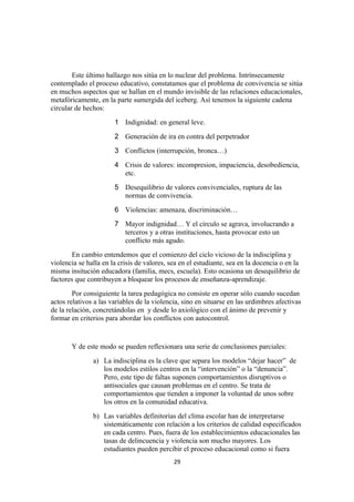 Este último hallazgo nos sitúa en lo nuclear del problema. Intrínsecamente
contemplado el proceso educativo, constatamos que el problema de convivencia se sitúa
en muchos aspectos que se hallan en el mundo invisible de las relaciones educacionales,
metafóricamente, en la parte sumergida del iceberg. Así tenemos la siguiente cadena
circular de hechos:
                       1 Indignidad: en general leve.
                       2 Generación de ira en contra del perpetrador
                       3 Conflictos (interrupción, bronca…)
                       4 Crisis de valores: incompresion, impaciencia, desobediencia,
                         etc.
                       5 Desequilibrio de valores convivenciales, ruptura de las
                         normas de convivencia.
                       6 Violencias: amenaza, discriminación…
                       7 Mayor indignidad… Y el círculo se agrava, involucrando a
                         terceros y a otras instituciones, hasta provocar esto un
                         conflicto más agudo.
       En cambio entendemos que el comienzo del ciclo vicioso de la indisciplina y
violencia se halla en la crisis de valores, sea en el estudiante, sea en la docencia o en la
misma insitución educadora (familia, mecs, escuela). Esto ocasiona un desequilibrio de
factores que contribuyen a bloquear los procesos de enseñanza-aprendizaje.
        Por consiguiente la tarea pedagógica no consiste en operar sólo cuando sucedan
actos relativos a las variables de la violencia, sino en situarse en las urdimbres afectivas
de la relación, concretándolas en y desde lo axiológico con el ánimo de prevenir y
formar en criterios para abordar los conflictos con autocontrol.


       Y de este modo se pueden reflexionara una serie de conclusiones parciales:
               a) La indisciplina es la clave que separa los modelos “dejar hacer” de
                  los modelos estilos centros en la “intervención” o la “denuncia”.
                  Pero, este tipo de faltas suponen comportamientos disruptivos o
                  antisociales que causan problemas en el centro. Se trata de
                  comportamientos que tienden a imponer la voluntad de unos sobre
                  los otros en la comunidad educativa.
               b) Las variables definitorias del clima escolar han de interpretarse
                  sistemáticamente con relación a los criterios de calidad especificados
                  en cada centro. Pues, fuera de los establecimientos educacionales las
                  tasas de delincuencia y violencia son mucho mayores. Los
                  estudiantes pueden percibir el proceso educacional como si fuera
                                             29
 