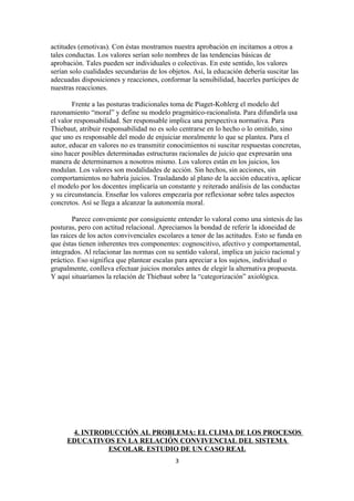 actitudes (emotivas). Con éstas mostramos nuestra aprobación en incitamos a otros a
tales conductas. Los valores serían solo nombres de las tendencias básicas de
aprobación. Tales pueden ser individuales o colectivas. En este sentido, los valores
serían solo cualidades secundarias de los objetos. Así, la educación debería suscitar las
adecuadas disposiciones y reacciones, conformar la sensibilidad, hacerles partícipes de
nuestras reacciones.

        Frente a las posturas tradicionales toma de Piaget-Kohlerg el modelo del
razonamiento “moral” y define su modelo pragmático-racionalista. Para difundirla usa
el valor responsabilidad. Ser responsable implica una perspectiva normativa. Para
Thiebaut, atribuir responsabilidad no es solo centrarse en lo hecho o lo omitido, sino
que uno es responsable del modo de enjuiciar moralmente lo que se plantea. Para el
autor, educar en valores no es transmitir conocimientos ni suscitar respuestas concretas,
sino hacer posibles determinadas estructuras racionales de juicio que expresarán una
manera de determinarnos a nosotros mismo. Los valores están en los juicios, los
modulan. Los valores son modalidades de acción. Sin hechos, sin acciones, sin
comportamientos no habría juicios. Trasladando al plano de la acción educativa, aplicar
el modelo por los docentes implicaría un constante y reiterado análisis de las conductas
y su circunstancia. Enseñar los valores empezaría por reflexionar sobre tales aspectos
concretos. Así se llega a alcanzar la autonomía moral.

        Parece conveniente por consiguiente entender lo valoral como una síntesis de las
posturas, pero con actitud relacional. Apreciamos la bondad de referir la idoneidad de
las raíces de los actos convivenciales escolares a tenor de las actitudes. Esto se funda en
que éstas tienen inherentes tres componentes: cognoscitivo, afectivo y comportamental,
integrados. Al relacionar las normas con su sentido valoral, implica un juicio racional y
práctico. Eso significa que plantear escalas para apreciar a los sujetos, individual o
grupalmente, conlleva efectuar juicios morales antes de elegir la alternativa propuesta.
Y aquí situaríamos la relación de Thiebaut sobre la “categorización” axiológica.




      4. INTRODUCCIÓN AL PROBLEMA: EL CLIMA DE LOS PROCESOS
     EDUCATIVOS EN LA RELACIÓN CONVIVENCIAL DEL SISTEMA
               ESCOLAR. ESTUDIO DE UN CASO REAL
                                             3
 