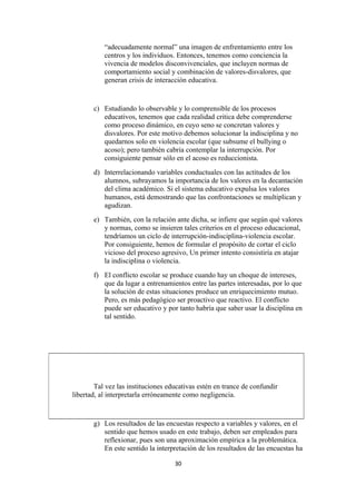 “adecuadamente normal” una imagen de enfrentamiento entre los
           centros y los individuos. Entonces, tenemos como conciencia la
           vivencia de modelos disconvivenciales, que incluyen normas de
           comportamiento social y combinación de valores-disvalores, que
           generan crisis de interacción educativa.


       c) Estudiando lo observable y lo comprensible de los procesos
          educativos, tenemos que cada realidad critica debe comprenderse
          como proceso dinámico, en cuyo seno se concretan valores y
          disvalores. Por este motivo debemos solucionar la indisciplina y no
          quedarnos solo en violencia escolar (que subsume el bullying o
          acoso); pero también cabria contemplar la interrupción. Por
          consiguiente pensar sólo en el acoso es reduccionista.
       d) Interrelacionando variables conductuales con las actitudes de los
          alumnos, subrayamos la importancia de los valores en la decantación
          del clima académico. Si el sistema educativo expulsa los valores
          humanos, está demostrando que las confrontaciones se multiplican y
          agudizan.
       e) También, con la relación ante dicha, se infiere que según qué valores
          y normas, como se insieren tales criterios en el proceso educacional,
          tendríamos un ciclo de interrupción-indisciplina-violencia escolar.
          Por consiguiente, hemos de formular el propósito de cortar el ciclo
          vicioso del proceso agresivo, Un primer intento consistiría en atajar
          la indisciplina o violencia.
       f) El conflicto escolar se produce cuando hay un choque de intereses,
          que da lugar a entrenamientos entre las partes interesadas, por lo que
          la solución de estas situaciones produce un enriquecimiento mutuo.
          Pero, es más pedagógico ser proactivo que reactivo. El conflicto
          puede ser educativo y por tanto habría que saber usar la disciplina en
          tal sentido.




        Tal vez las instituciones educativas estén en trance de confundir
libertad, al interpretarla erróneamente como negligencia.



       g) Los resultados de las encuestas respecto a variables y valores, en el
          sentido que hemos usado en este trabajo, deben ser empleados para
          reflexionar, pues son una aproximación empírica a la problemática.
          En este sentido la interpretación de los resultados de las encuestas ha

                                    30
 