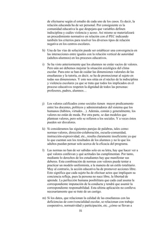 de efectuarse según el estudio de cada uno de los casos. Es decir, la
   relación educanda ha de ser personal. Por consiguiente es la
   comunidad educativa la que despejara que variables definen
   indisciplina y cuáles violencia y acoso. Así mismo se materializará
   un procedimiento normativo en relación con el PEC indicando
   también los criterios para resolver los diversos tipos de relación
   negativa en los centros escolares.
h) Una de las vías de solución puede ser establecer una convergencia en
   las interacciones entre iguales con la relación vertical de autoridad
   (adultos-alumnos) en los procesos educativos.
i) Se ha visto anteriormente que los alumnos no están vacíos de valores.
   Pero aún así debemos mejorar la situación axiológica del clima
   escolar. Para esto se han de cuidar las dimensiones valorales de las
   enseñanzas y la tutoría, es decir, se ha de promocionar al sujeto en
   todas sus dimensiones. Y esto nos sitúa en el núcleo de la indisciplina
   y violencia escolares ya que se trata que todos los implicados en el
   proceso educativos respeten la dignidad de todos las personas:
   profesores, padres, alumnos…


j) Los valores calificados como sociales tienen mayor predicamento
   entre los docentes, políticos y administradores del sistema que los
   humanos (hábitos, virtudes…). Además, común y generalmente, los
   valores no están de moda. Por otra parte, se dan modelos que
   plantean valores, pero solo se refieren a los sociales. Y a veces éstos
   pueden ser disvalores.
k) Si consideramos las siguientes parejas de palabras, tales como:
   normas-valores, dirección-colaboración, escuela-comunidad,
   instrucción-expresividad, etc., resulta claramente insuficiente ya que
   lo que cuentan son los resultados de los alumnos y no lo que los
   adultos puedan pensar solo acerca de la eficacia del programa.
l) Las normas no han de ser sabidas solo en su letra, hay que hacer ver a
   qué valores conllevan y qué actitudes las cumplimentan. Por tanto,
   mediante lo derechos de los estudiantes hay que manifestar sus
   deberes. Esta combinación de normas con valores puede tentar a
   practicar un modelo uniformista, a la manera de un estilo totalitario.
   Muy al contrario, la acción educativa ha de promover acciones libre.
   Esto significa que cada sujeto ha de efectuar actos que impliquen su
   conciencia refleja, pues la persona no nace libre, la libertad de
   aprende. La perfección humana posibilitara que cada cual asuma la
   correspondiente imputación de la conducta y tendrá que asumir la
   correspondiente responsabilidad. Esta ultima aplicación no conlleva
   necesariamente que se trate de un castigo.
m) Si los datos, que relacionan la calidad de las enseñanzas con las
   deficiencias de convivencialidad escolar, se relacionan con trabajo
   cooperativo, normatividad y participación, etc. ¿cómo se llevan a
                             31
 