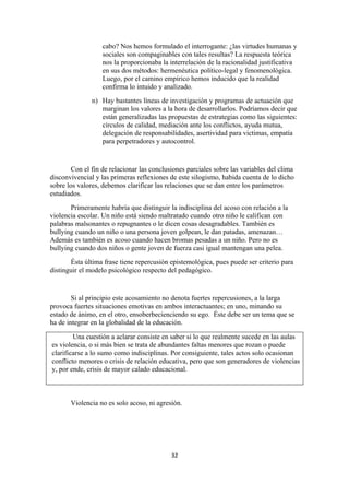 cabo? Nos hemos formulado el interrogante: ¿las virtudes humanas y
                   sociales son compaginables con tales resultas? La respuesta teórica
                   nos la proporcionaba la interrelación de la racionalidad justificativa
                   en sus dos métodos: hermenéutica político-legal y fenomenológica.
                   Luego, por el camino empírico hemos inducido que la realidad
                   confirma lo intuido y analizado.
               n) Hay bastantes líneas de investigación y programas de actuación que
                  marginan los valores a la hora de desarrollarlos. Podríamos decir que
                  están generalizadas las propuestas de estrategias como las siguientes:
                  círculos de calidad, mediación ante los conflictos, ayuda mutua,
                  delegación de responsabilidades, asertividad para victimas, empatía
                  para perpetradores y autocontrol.


        Con el fin de relacionar las conclusiones parciales sobre las variables del clima
disconvivencial y las primeras reflexiones de este silogismo, habida cuenta de lo dicho
sobre los valores, debemos clarificar las relaciones que se dan entre los parámetros
estudiados.
       Primeramente habría que distinguir la indisciplina del acoso con relación a la
violencia escolar. Un niño está siendo maltratado cuando otro niño le califican con
palabras malsonantes o repugnantes o le dicen cosas desagradables. También es
bullying cuando un niño o una persona joven golpean, le dan patadas, amenazan…
Además es también es acoso cuando hacen bromas pesadas a un niño. Pero no es
bullying cuando dos niños o gente joven de fuerza casi igual mantengan una pelea.
       Ésta última frase tiene repercusión epistemológica, pues puede ser criterio para
distinguir el modelo psicológico respecto del pedagógico.


        Si al principio este acosamiento no denota fuertes repercusiones, a la larga
provoca fuertes situaciones emotivas en ambos interactuantes; en uno, minando su
estado de ánimo, en el otro, ensoberbecienciendo su ego. Éste debe ser un tema que se
ha de integrar en la globalidad de la educación.

        Una cuestión a aclarar consiste en saber si lo que realmente sucede en las aulas
es violencia, o si más bien se trata de abundantes faltas menores que rozan o puede
clarificarse a lo sumo como indisciplinas. Por consiguiente, tales actos solo ocasionan
conflicto menores o crisis de relación educativa, pero que son generadores de violencias
y, por ende, crisis de mayor calado educacional.



       Violencia no es solo acoso, ni agresión.




                                            32
 