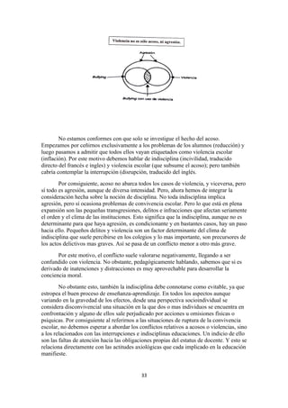No estamos conformes con que solo se investigue el hecho del acoso.
Empezamos por ceñirnos exclusivamente a los problemas de los alumnos (reducción) y
luego pasamos a admitir que todos ellos vayan etiquetados como violencia escolar
(inflación). Por este motivo debemos hablar de indisciplina (incivilidad, traducido
directo del francés e ingles) y violencia escolar (que subsume el acoso); pero también
cabría contemplar la interrupción (disrupción, traducido del inglés.
        Por consiguiente, acoso no abarca todos los casos de violencia, y viceversa, pero
sí todo es agresión, aunque de diversa intensidad. Pero, ahora hemos de integrar la
consideración hecha sobre la noción de disciplina. No toda indisciplina implica
agresión, pero sí ocasiona problemas de convivencia escolar. Pero lo que está en plena
expansión son las pequeñas transgresiones, delitos e infracciones que afectan seriamente
el orden y el clima de las instituciones. Esto significa que la indisciplina, aunque no es
determinante para que haya agresión, es condicionante y en bastantes casos, hay un paso
hacia ello. Pequeños delitos y violencia son un factor determinante del clima de
indisciplina que suele percibirse en los colegios y lo mas importante, son precursores de
los actos delictivos mas graves. Así se pasa de un conflicto menor a otro más grave.
       Por este motivo, el conflicto suele valorarse negativamente, llegando a ser
confundido con violencia. No obstante, pedagógicamente hablando, sabemos que si es
derivado de inatenciones y distracciones es muy aprovechable para desarrollar la
conciencia moral.
        No obstante esto, también la indisciplina debe connotarse como evitable, ya que
estropea el buen proceso de enseñanza-aprendizaje. En todos los aspectos aunque
variando en la gravedad de los efectos, desde una perspectiva socioindividual se
considera disconvivencial una situación en la que dos o mas individuos se encuentra en
confrontación y alguno de ellos sale perjudicado por acciones u omisiones físicas o
psíquicas. Por consiguiente al referirnos a las situaciones de ruptura de la convivencia
escolar, no debemos esperar a abordar los conflictos relativos a acosos o violencias, sino
a los relacionados con las interrupciones e indisciplinas educaciones. Un indicio de ello
son las faltas de atención hacia las obligaciones propias del estatus de docente. Y esto se
relaciona directamente con las actitudes axiológicas que cada implicado en la educación
manifieste.


                                            33
 
